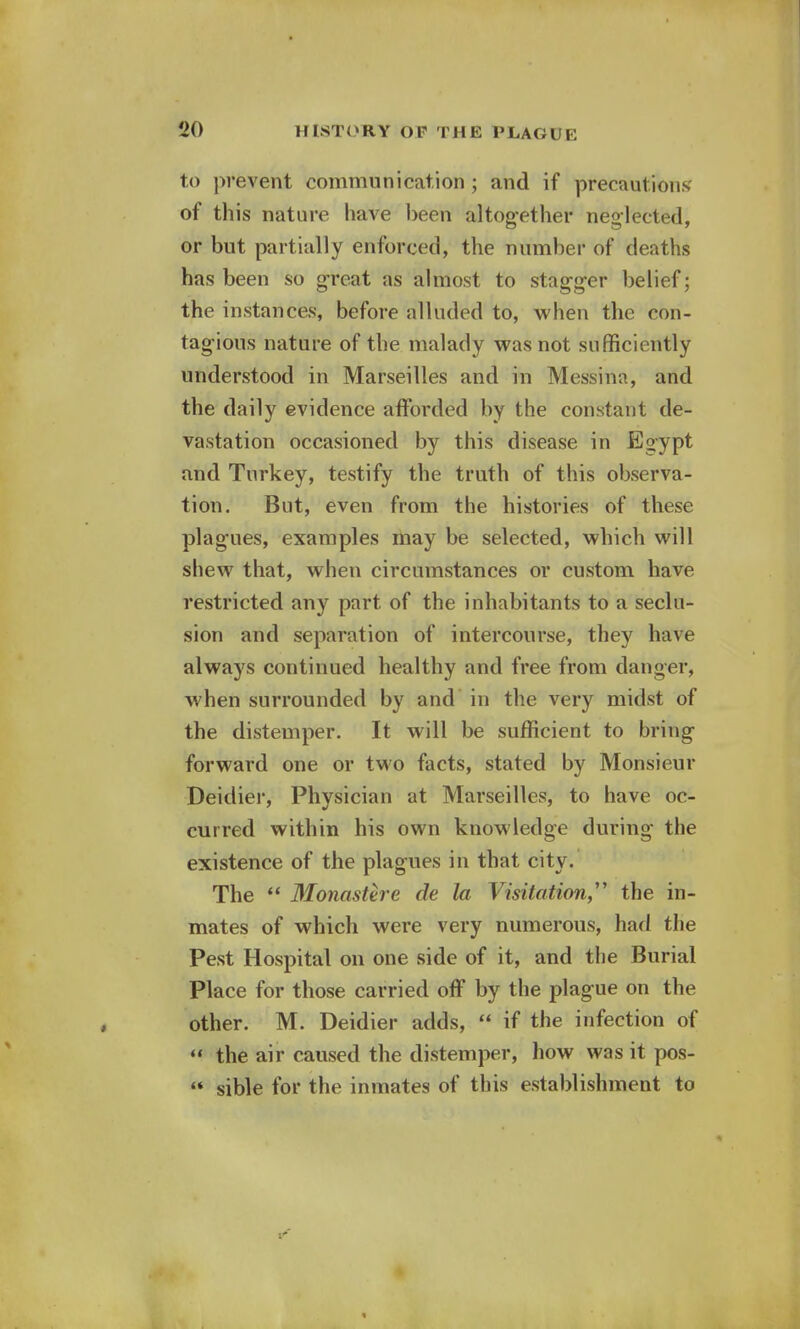 to prevent commnnication ; and if precautions of this nature have been altogether neglected, or but partially enforced, the number of deaths has been so great as almost to stagger belief; the instances, before alluded to, when the con- tagious nature of the malady was not sufficiently understood in Marseilles and in Messina, and the daily evidence afforded by the constant de- vastation occasioned by this disease in Egypt and Turkey, testify the truth of this observa- tion. But, even from the histories of these plagues, examples may be selected, which will shew that, when circumstances or custom have restricted any part of the inhabitants to a seclu- sion and separation of intercourse, they have always continued healthy and free from danger, when surrounded by and in the very midst of the distemper. It will be sufficient to bring forward one or two facts, stated by Monsieur Deidier, Physician at Marseilles, to have oc- curred within his own knowledge during the existence of the plagues in that city. The  Monastere de la Visitation the in- mates of which were very numerous, had the Pest Hospital on one side of it, and the Burial Place for those carried off by the plague on the other. M. Deidier adds,  if the infection of  the air caused the distemper, how was it pos-  sible for the inmates of this establishment to