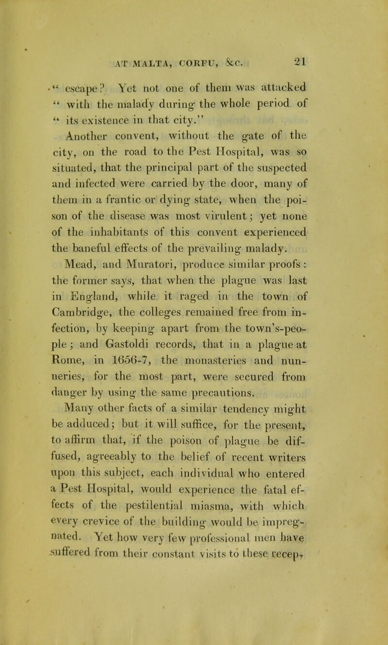 •** escape ? Yet not one of them was attacked  with the malady during- the whole period of  its existence in that city. Another convent, without the gate of the city, on the road to the Pest Hospital, was so situated, that the principal part of the suspected and infected were carried by the door, many of them in a frantic or dying state, when the poi- son of the disease was most virulent; yet none of the inhabitants of this convent experienced the baneful effects of the prevailing malady. Mead, and Muratori, produce similar proofs : the former says, that when the plague was last in England, while it raged in the town of Cambridge, the colleges remained free from in- fection, by keeping apart from the town's-peo- ple; and Gastoldi records, that in a plague at Rome, in 1656-7, the monasteries and nun- neries, for the most part, were secured from danger by using the same precautions. Many other facts of a similar tendency might be adduced; but it will suffice, for the present, to affirm that, if the poison of plague be dif- fused, agreeably to the belief of recent writers upon this subject, each individual who entered a Pest Hospital, would experience the fatal ef- fects of the pestilential miasma, with which every crevice of the building would be impreg- nated. Yet how very few professional men have suffered from their constant visits to these recepT