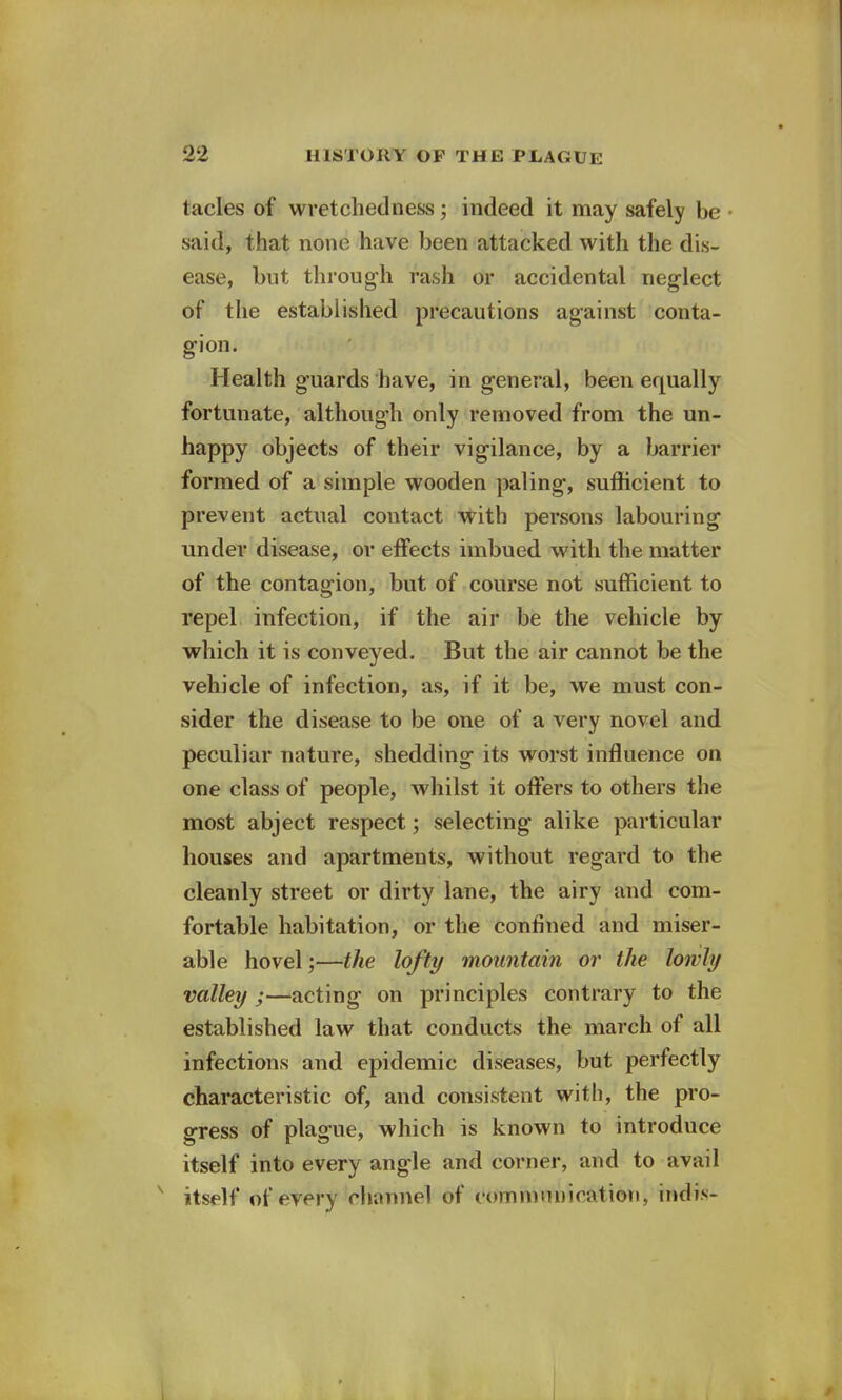 tacles of wretchedness; indeed it may safely be said, that none have been attacked with the dis- ease, but through rash or accidental neglect of the established precautions against conta- gion. Health guards have, in general, been equally fortunate, although only removed from the un- happy objects of their vigilance, by a barrier formed of a simple wooden paling, sufficient to prevent actual contact with persons labouring under disease, or effects imbued with the matter of the contagion, but of course not sufficient to repel infection, if the air be the vehicle by which it is conveyed. But the air cannot be the vehicle of infection, as, if it be, we must con- sider the disease to be one of a very novel and peculiar nature, shedding its worst influence on one class of people, whilst it offers to others the most abject respect; selecting alike particular houses and apartments, without regard to the cleanly street or dirty lane, the airy and com- fortable habitation, or the confined and miser- able hovel;—the lofty mountain or the lowly valley ;—acting on principles contrary to the established law that conducts the march of all infections and epidemic diseases, but perfectly characteristic of, and consistent with, the pro- gress of plague, which is known to introduce itself into every angle and corner, and to avail x itself of every channel of communication, indis-