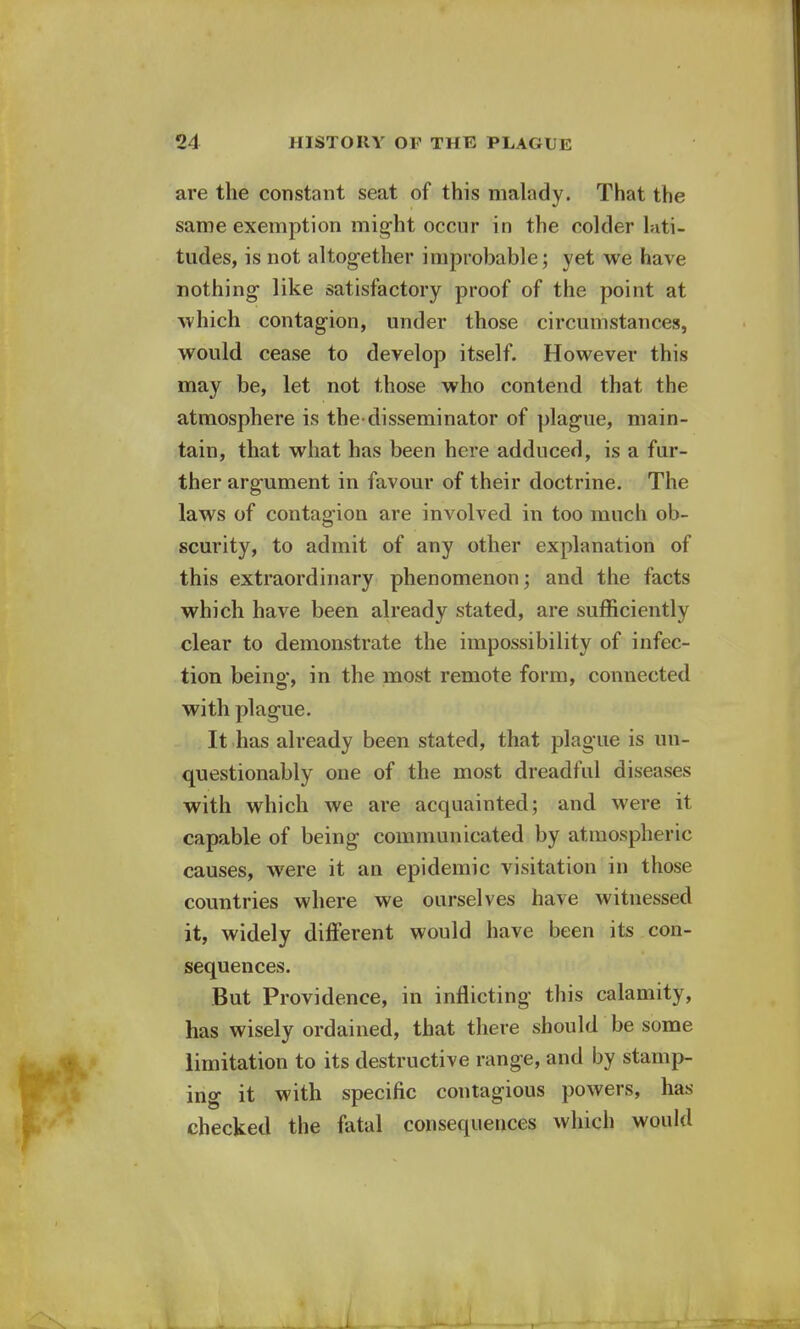 are the constant seat of this malady. That the same exemption might occur in the colder lati- tudes, is not altogether improbable; yet we have nothing like satisfactory proof of the point at which contagion, under those circumstances, would cease to develop itself. However this may be, let not those who contend that the atmosphere is the-disseminator of plague, main- tain, that what has been here adduced, is a fur- ther argument in favour of their doctrine. The laws of contagion are involved in too much ob- scurity, to admit of any other explanation of this extraordinary phenomenon; and the facts which have been already stated, are sufficiently clear to demonstrate the impossibility of infec- tion being, in the most remote form, connected with plague. It has already been stated, that plague is un- questionably one of the most dreadful diseases with which we are acquainted; and were it capable of being communicated by atmospheric causes, were it an epidemic visitation in those countries where we ourselves have witnessed it, widely different would have been its con- sequences. But Providence, in inflicting this calamity, has wisely ordained, that there should be some limitation to its destructive range, and by stamp- ing it with specific contagious powers, has checked the fatal consequences which would