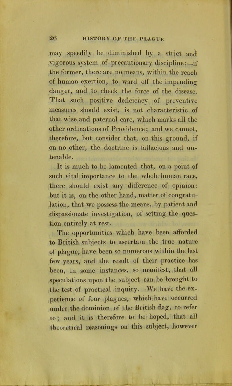 may speedily be diminished by a strict and vigorous system of precautionary discipline:—if the former, there are no means, within the reach of human exertion, to ward off the impending- danger, and to check the force of the disease. That such positive deficiency of preventive measures should exist, is not characteristic of that wise and paternal care, which marks all the other ordinations of Providence; and we cannot, therefore, but consider that, on this ground, if on no other, the doctrine is fallacious and un- tenable. It is much to be lamented that, on a point of such vital importance to the whole human race, there should exist any difference of opinion: but it is, on the other hand, matter of congratu- lation, that we possess the means, by patient and dispassionate investigation, of setting the ques- tion entirely at rest. The opportunities which have been afforded to British subjects to ascertain the true nature of plague, have been so numerous within the last few years, and the result of their practice has been, in some instances, so manifest, that all speculations upon the subject can be brought to the test of practical inquiry. We have the ex- perience of four plagues, which have occurred under the dominion of the British flag, to refer to; and it is therefore to be hoped, that all theoretical reasonings on this subject, however