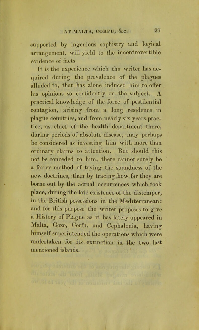 supported by ingenious sophistry and logical arrangement, will yield to the incontrovertible evidence of facts. It is the experience which the writer has ac- quired during the prevalence of the plagues alluded to, that has alone induced him to offer his opinions so confidently on the subject. A practical knowledge of the force of pestilential contagion, arising from a long residence in plague countries, and from nearly six years prac- tice, as chief of the health department there, during periods of absolute disease, may perhaps be considered as investing- him with more than ordinary claims to attention. But should this not be conceded to him, there cannot surely be a fairer method of trying the soundness of the new doctrines, than by tracing,how far they are borne out by the actual occurrences which took place, during the late existence of the distemper, in the British possessions in the Mediterranean: and for this purpose the writer proposes to give a History of Plague as it has lately appeared in Malta, Gozo, Corfu, and Cephalonia, having himself superintended the operations which were undertaken for its extinction in the two last mentioned islands.