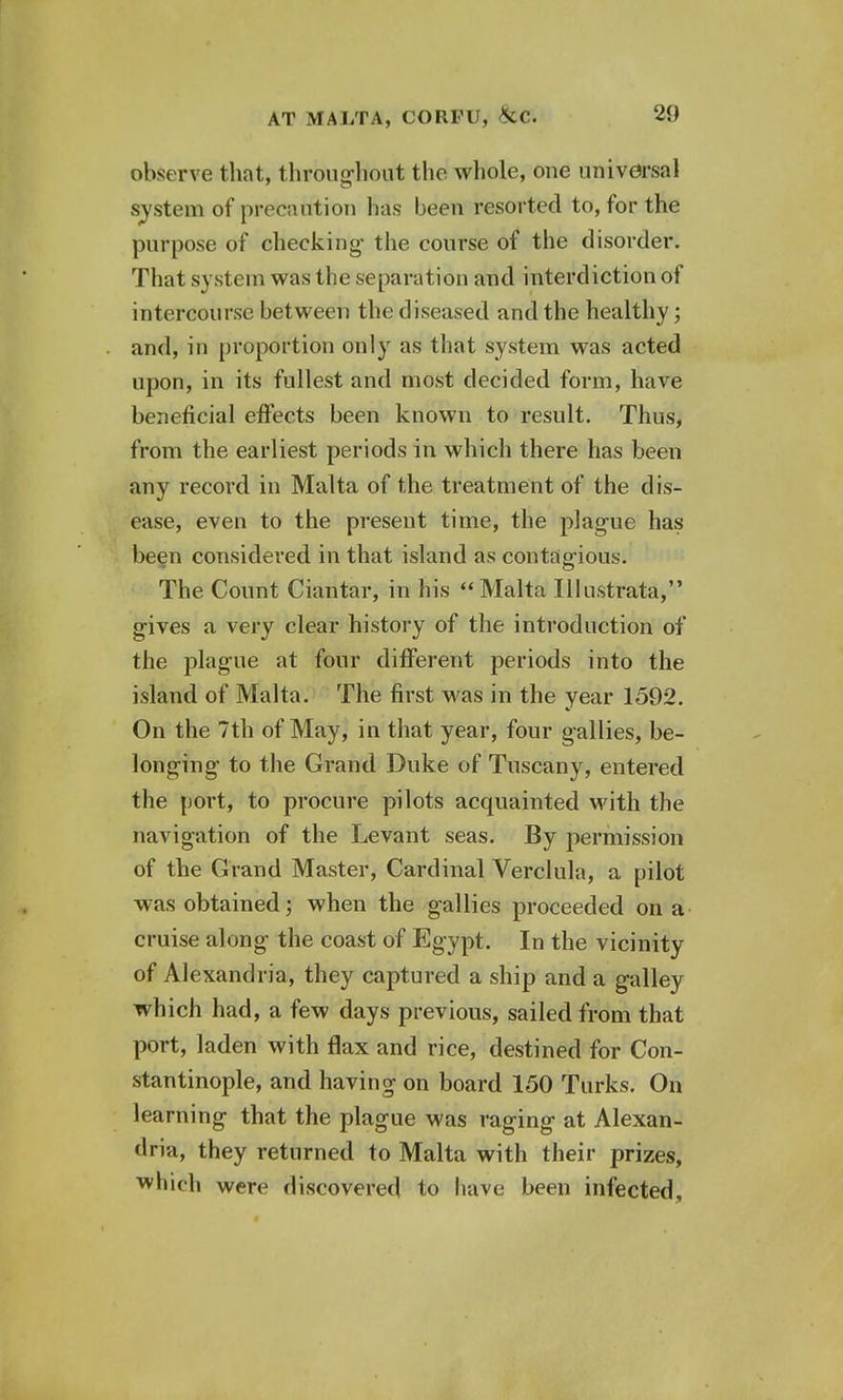 observe that, throughout the whole, one universal system of precaution has been resorted to, for the purpose of checking- the course of the disorder. That system was the separation and interdiction of intercourse between the diseased and the healthy; and, in proportion only as that system was acted upon, in its fullest and most decided form, have beneficial effects been known to result. Thus, from the earliest periods in which there has been any record in Malta of the treatment of the dis- ease, even to the present time, the plague has been considered in that island as contagious. The Count Ciantar, in his  Malta Illustrata, gives a very clear history of the introduction of the plague at four different periods into the island of Malta. The first was in the year 1592. On the 7th of May, in that year, four gallies, be- longing to the Grand Duke of Tuscany, entered the port, to procure pilots acquainted with the navigation of the Levant seas. By permission of the Grand Master, Cardinal Verclula, a pilot was obtained; when the gallies proceeded on a cruise along the coast of Egypt. In the vicinity of Alexandria, they captured a ship and a galley which had, a few days previous, sailed from that port, laden with flax and rice, destined for Con- stantinople, and having on board 150 Turks. On learning that the plague was raging at Alexan- dria, they returned to Malta with their prizes, which were discovered to have been infected.