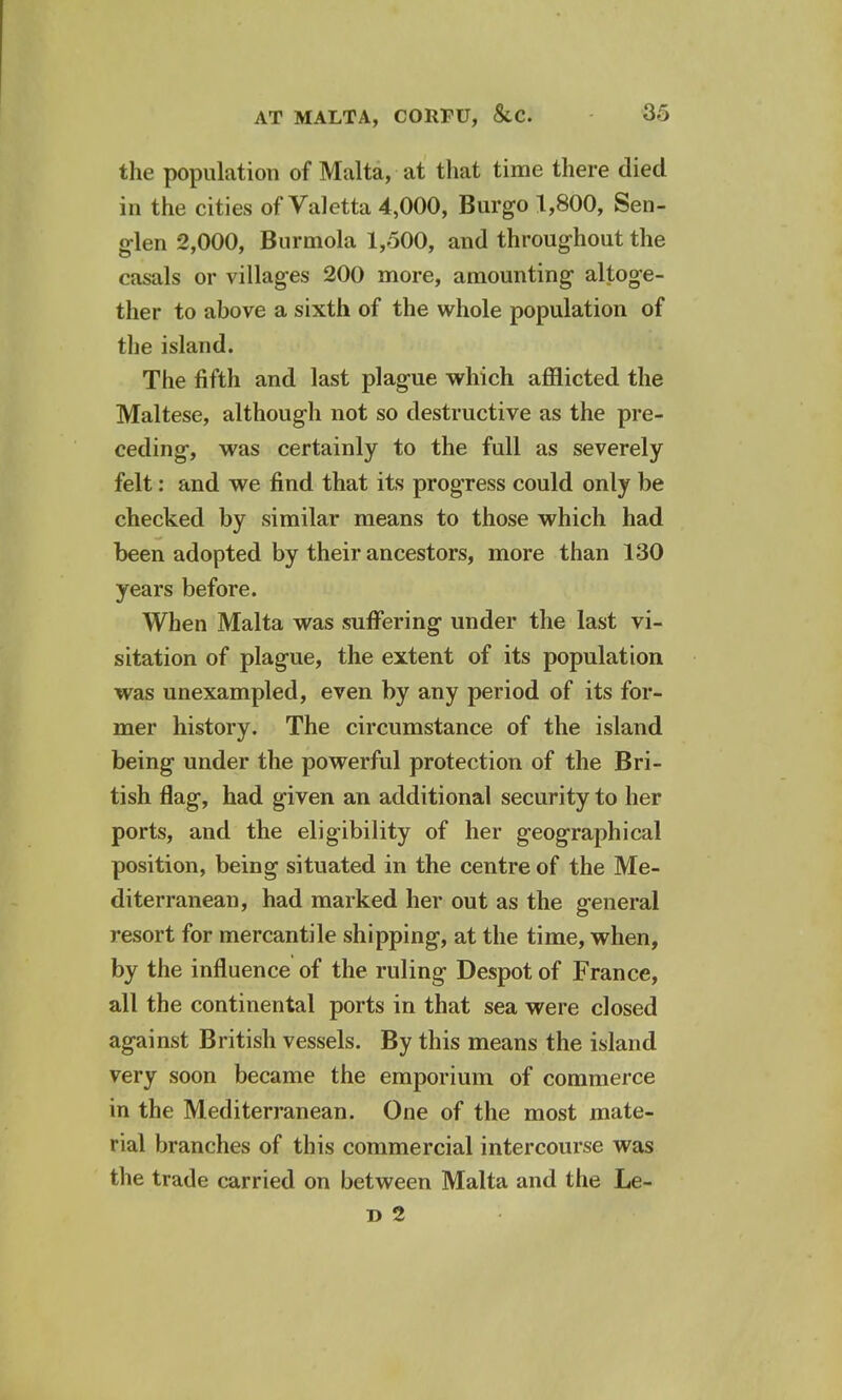 the population of Malta, at that time there died in the cities of Valetta 4,000, Burgo 1,800, Sen- glen 2,000, Burmola 1,500, and throughout the casals or villages 200 more, amounting altoge- ther to above a sixth of the whole population of the island. The fifth and last plague which afflicted the Maltese, although not so destructive as the pre- ceding, was certainly to the full as severely felt: and we find that its progress could only be checked by similar means to those which had been adopted by their ancestors, more than 130 years before. When Malta was suffering under the last vi- sitation of plague, the extent of its population was unexampled, even by any period of its for- mer history. The circumstance of the island being under the powerful protection of the Bri- tish flag, had given an additional security to her ports, and the eligibility of her geographical position, being situated in the centre of the Me- diterranean, had marked her out as the general resort for mercantile shipping, at the time, when, by the influence of the ruling Despot of France, all the continental ports in that sea were closed against British vessels. By this means the island very soon became the emporium of commerce in the Mediterranean. One of the most mate- rial branches of this commercial intercourse was the trade carried on between Malta and the Le-