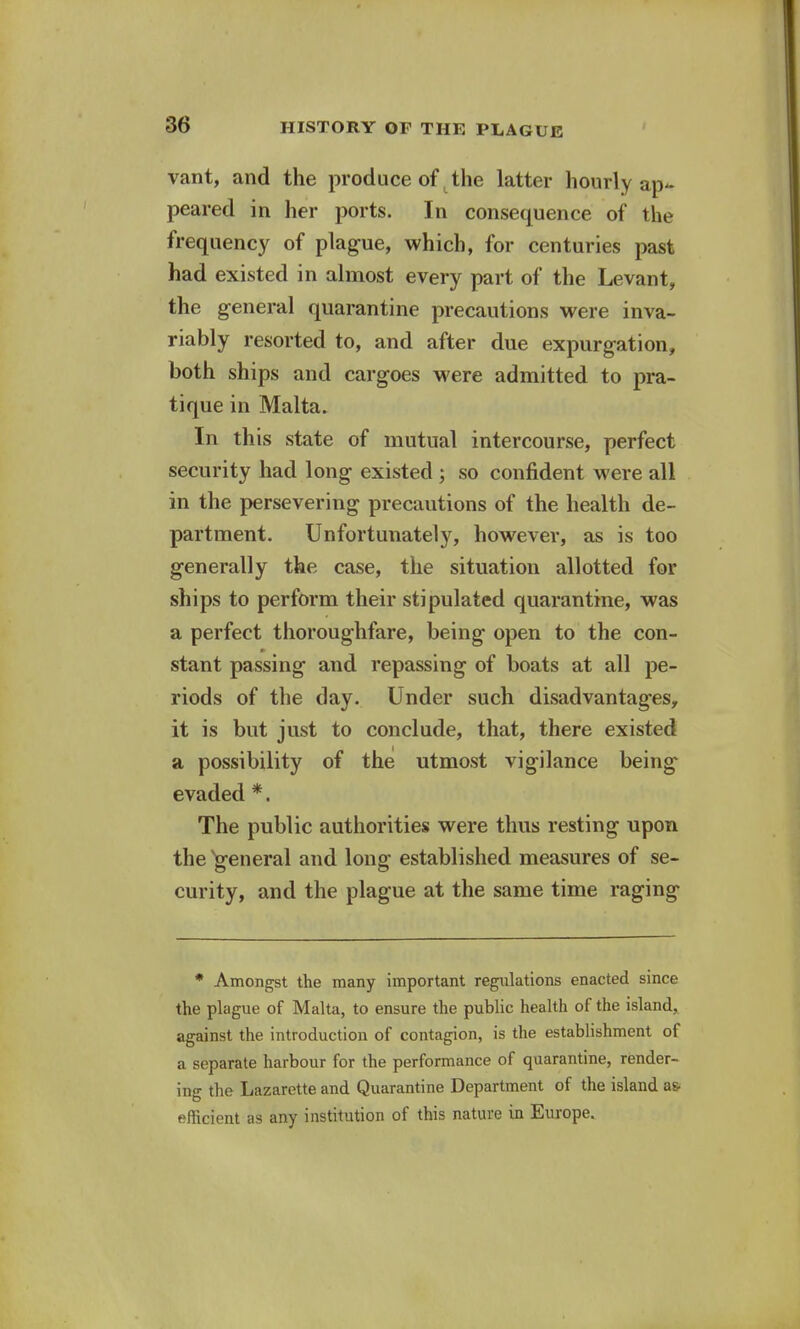 vant, and the produce of the latter hourly ap- peared in her ports. In consequence of the frequency of plague, which, for centuries past had existed in almost every part of the Levant, the general quarantine precautions were inva- riably resorted to, and after due expurgation, both ships and cargoes were admitted to pra- tique in Malta. In this state of mutual intercourse, perfect security had long existed ; so confident were all in the persevering precautions of the health de- partment. Unfortunately, however, as is too generally the case, the situation allotted for ships to perform their stipulated quarantine, was a perfect thoroughfare, being open to the con- stant passing and repassing of boats at all pe- riods of the day. Under such disadvantages, it is but just to conclude, that, there existed a possibility of the utmost vigilance being- evaded *. The public authorities were thus resting upon the general and long established measures of se- curity, and the plague at the same time raging * Amongst the many important regulations enacted since the plague of Malta, to ensure the public health of the island, against the introduction of contagion, is the establishment of a separate harbour for the performance of quarantine, render- ing the Lazarette and Quarantine Department of the island as- efficient as any institution of this nature in Europe.