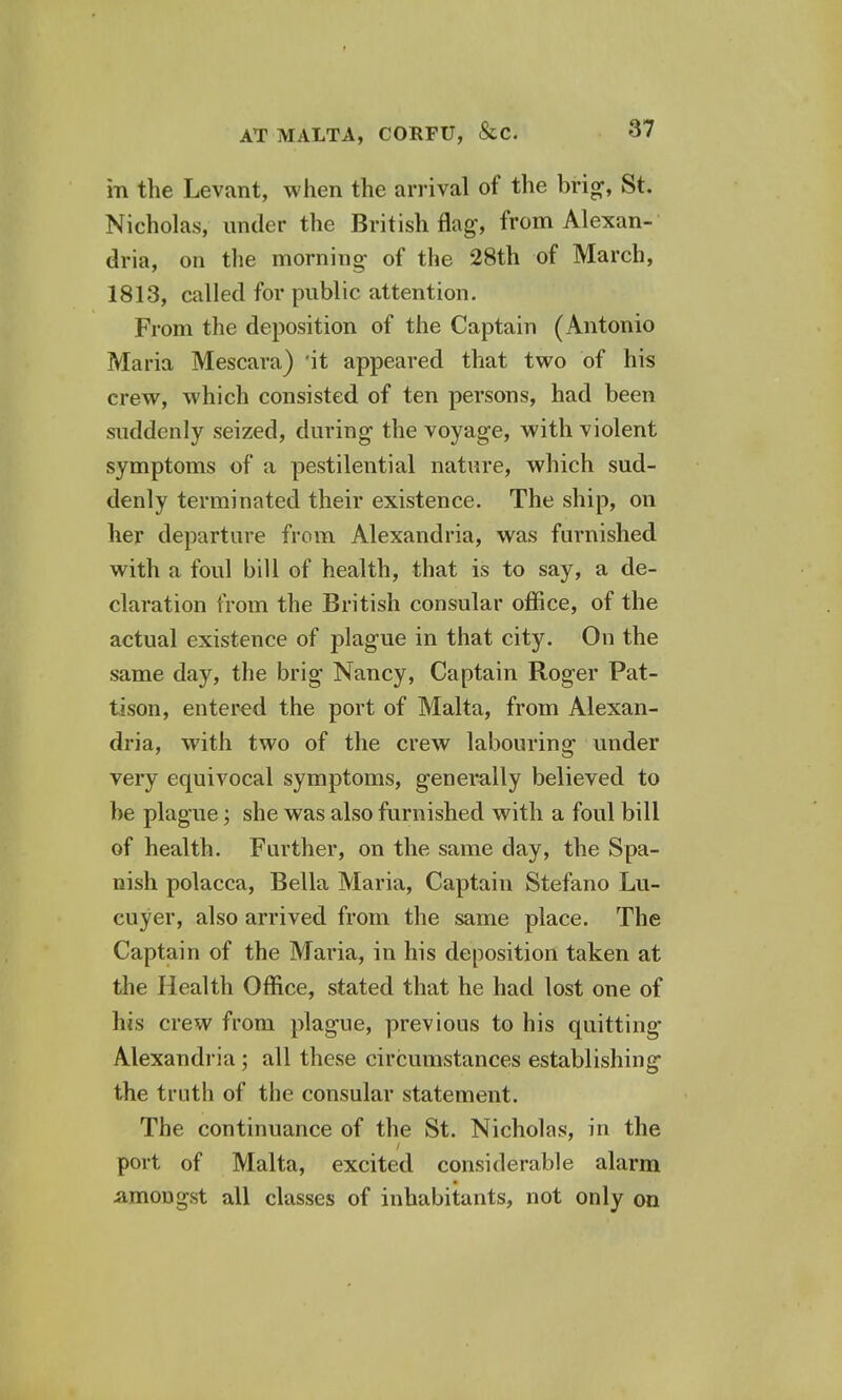 in the Levant, when the arrival of the brig, St. Nicholas, under the British flag, from Alexan- dria, on the morning of the 28th of March, 1813, called for public attention. From the deposition of the Captain (Antonio Maria Mescara) 'it appeared that two of his crew, which consisted of ten persons, had been suddenly seized, during the voyage, with violent symptoms of a pestilential nature, which sud- denly terminated their existence. The ship, on her departure from Alexandria, was furnished with a foul bill of health, that is to say, a de- claration from the British consular office, of the actual existence of plague in that city. On the same day, the brig Nancy, Captain Roger Pat- tison, entered the port of Malta, from Alexan- dria, with two of the crew labouring under very equivocal symptoms, generally believed to be plague; she was also furnished with a foul bill of health. Further, on the same day, the Spa- nish polacca, Bella Maria, Captain Stefano Lu- euyer, also arrived from the same place. The Captain of the Maria, in his deposition taken at the Health Office, stated that he had lost one of his crew from plague, previous to his quitting Alexandria; all these circumstances establishing the truth of the consular statement. The continuance of the St. Nicholas, in the port of Malta, excited considerable alarm Amongst all classes of inhabitants, not only on