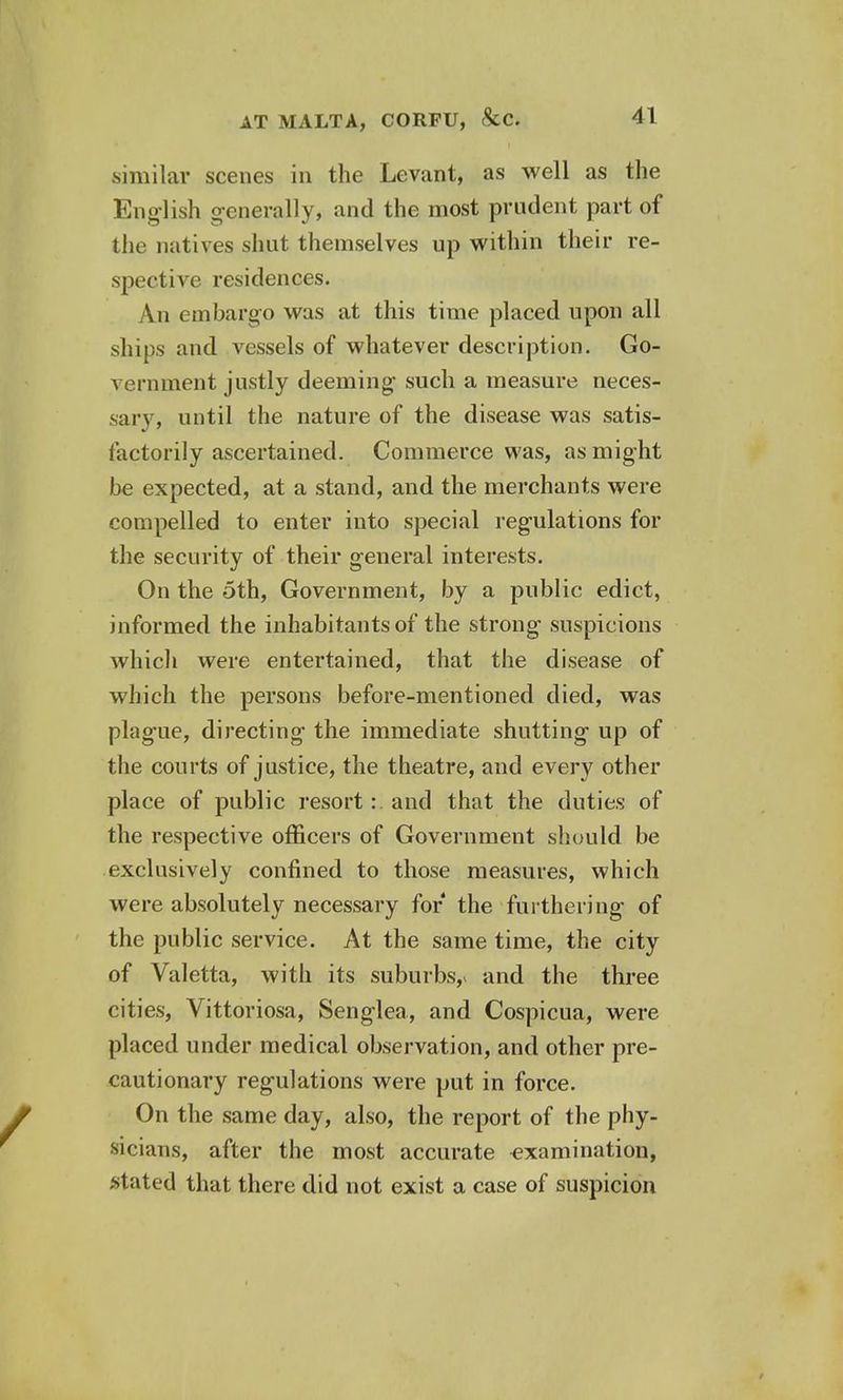 similar scenes in the Levant, as well as the English generally* and the most prudent part of the natives shut themselves up within their re- spective residences. An embargo was at this time placed upon all ships and vessels of whatever description. Go- vernment justly deeming such a measure neces- sary, until the nature of the disease was satis- factorily ascertained. Commerce was, as might be expected, at a stand, and the merchants were compelled to enter into special regulations for the security of their general interests. On the oth, Government, by a public edict, informed the inhabitants of the strong suspicions which were entertained, that the disease of which the persons before-mentioned died, was plague, directing the immediate shutting up of the courts of justice, the theatre, and every other place of public resort: and that the duties of the respective officers of Government should be exclusively confined to those measures, which were absolutely necessary for the furthering of the public service. At the same time, the city of Valetta, with its suburbs,* and the three cities, Vittoriosa, Senglea, and Cospicua, were placed under medical observation, and other pre- cautionary regulations were put in force. On the same day, also, the report of the phy- sicians, after the most accurate examination, stated that there did not exist a case of suspicion