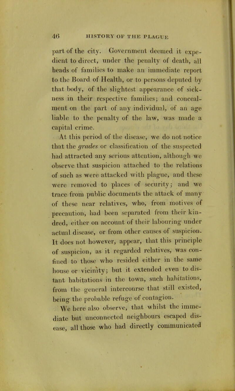 part of the city. Government deemed it expe- dient to direct, under the penalty of death, all heads of families to make an immediate report to the Board of Health, or to persons deputed by that body, of the slightest appearance of sick- ness in their respective families; and conceal- ment on the part of any individual, of an age liable to the penalty of the law, was made a capital crime. At this period of the disease, we do not notice that the grades or classification of the suspected had attracted any serious attention, although we observe that suspicion attached to the relations of such as were attacked with plague, and these were removed to places of security; and we trace from public documents the attack of many of these near relatives, who, from motives of precaution, had been separated from their kin- dred, either on account of their labouring- under actual disease, or from other causes of suspicion. It does not however, appear, that this principle of suspicion, as it regarded relatives, was con- fined to those who resided either in the same house or vicinity; but it extended even to dis- tant habitations in the town, such habitations, from the general intercourse that still existed, being the probable refuge of contagion. We here also observe, that whilst the imme- diate but unconnected neighbours escaped dis- ease, all those who had directly communicated