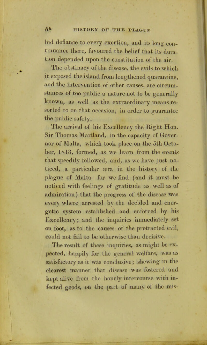 bid defiance to every exertion, and its long con- tinuance there, favoured the belief that its dura- tion depended upon the constitution of the air. The obstinacy of the disease, the evils to which it exposed the island from lengthened quarantine, and the intervention of other causes, are circum- stances of too public a nature not to be generally known, as well as the extraordinary means re- sorted to on that occasion, in order to guarantee the public safety. The arrival of his Excellency the Right Hon. Sir Thomas Maitland, in the capacity of Gover- nor of Malta, which took place on the 5th Octo- ber, 1813, formed, as we learn from the events that speedily followed, and, as we have just no- ticed, a particular sera in the history of the plague of Malta: for we find (and it must be noticed with feelings of gratitude as well as of admiration) that the progress of the disease was every where arrested by the decided and ener- getic system established and enforced by his Excellency; and the inquiries immediately set on foot, as to the causes of the protracted evil, could not fail to be otherwise than decisive. The result of these inquiries, as might be ex- pected, happily for the general welfare, was as satisfactory as it was conclusive; shewing in the clearest manner that disease was fostered and kept alive from the hourly intercourse with in- fected goods, on the part of many of the mis-
