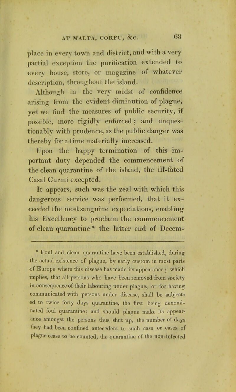 place in every town and district, and with a very partial exception the purification extended to every house, store, or magazine of whatever description, throughout the island. Although in the very midst of confidence arising from the evident diminution of plague, yet we find the measures of public security, if possible, more rigidly enforced; and unques- tionably with prudence, as the public danger was thereby for a time materially increased. Upon the happy termination of this im- portant duty depended the commencement of the clean quarantine of the island, the ill-fated Casal Curmi excepted. It appears, such was the zeal with which this dangerous service was performed, that it ex- ceeded the most sanguine expectations, enabling his Excellency to proclaim the commencement of clean quarantine * the latter end of Decem- * Foul and clean quarantine have been established, during the actual existence of plague, by early custom in most parts of Europe where this disease has made its appearance; which implies, that all persons who have been removed from society in consequence of their labouring under plague, or for having communicated with persons under disease, shall be subject- ed to twice forty days quarantine, the first being denomi- nated foul quarantine; and should plague make its appear- ance amongst the persons thus shut up, the number of days they had been confined antecedent to such case or cases of plague cease to be counted, the quarantine of the non-infecled