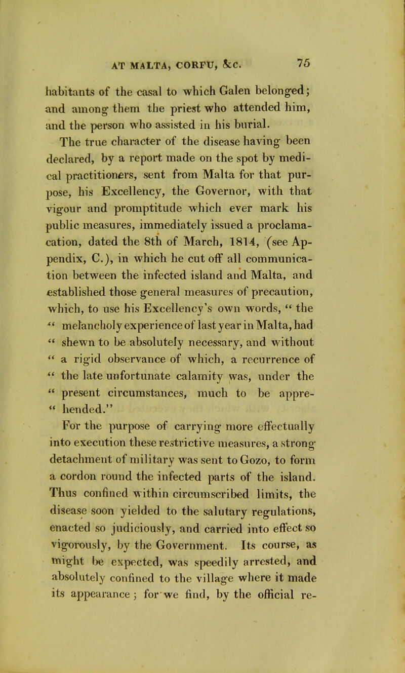 habitants of the casal to which Galen belonged; and among them the priest who attended him, and the person who assisted in his burial. The true character of the disease having been declared, by a report made on the spot by medi- cal practitioners, sent from Malta for that pur- pose, his Excellency, the Governor, with that vigour and promptitude which ever mark his public measures, immediately issued a proclama- cation, dated the 8th of March, 1814, (see Ap- pendix, C.), in which he cutoff all communica- tion between the infected island and Malta, and established those general measures of precaution, which, to use his Excellency's own words,  the  melancholy experience of last year in Malta, had  shewn to be absolutely necessary, and without  a rigid observance of which, a recurrence of  the late unfortunate calamity was, under the  present circumstances, much to be appre-  hended. For the purpose of carrying more effectually into execution these restrictive measures, a strong- detachment of military was sent toGozo, to form a cordon round the infected parts of the island. Thus confined within circumscribed limits, the disease soon yielded to the salutary regulations, enacted so judiciously, and carried into effect so vigorously, by the Government. Its course, as might be expected, was speedily arrested, and absolutely confined to the village where it made its appearance; for we find, by the official re-