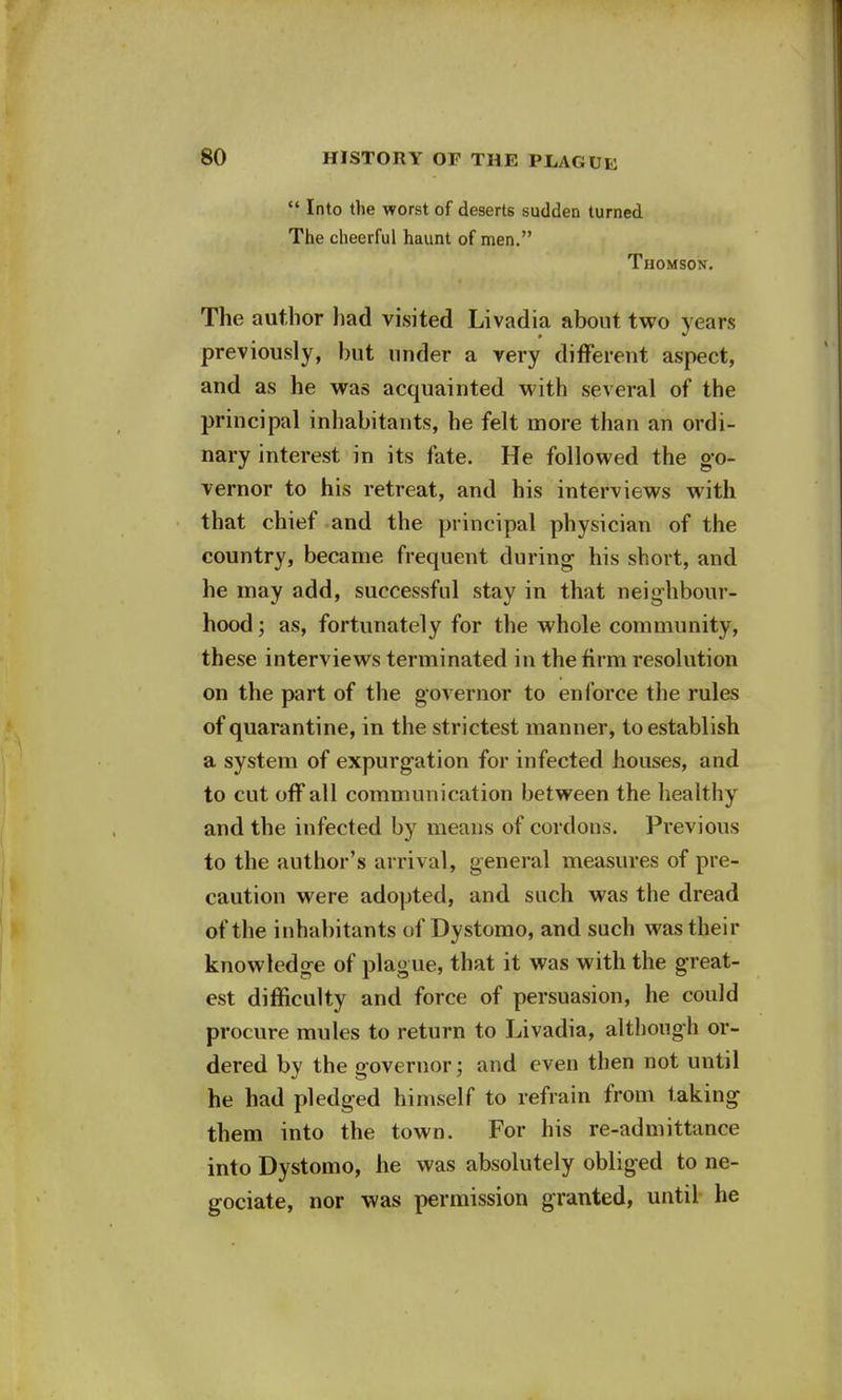  Into the worst of deserts sudden turned The cheerful haunt of men. Thomson. The author had visited Livadia about two years previously, but under a very different aspect, and as he was acquainted with several of the principal inhabitants, he felt more than an ordi- nary interest in its fate. He followed the go- vernor to his retreat, and his interviews with that chief and the principal physician of the country, became frequent during his short, and he may add, successful stay in that neighbour- hood ; as, fortunately for the whole community, these interviews terminated in the firm resolution on the part of the governor to enforce the rules of quarantine, in the strictest manner, to establish a system of expurgation for infected houses, and to cut off all communication between the healthy and the infected by means of cordons. Previous to the author's arrival, general measures of pre- caution were adopted, and such was the dread of the inhabitants of Dystomo, and such was their knowledge of plague, that it was with the great- est difficulty and force of persuasion, he could procure mules to return to Livadia, although or- dered by the governor; and even then not until he had pledged himself to refrain from taking them into the town. For his re-admittance into Dystomo, he was absolutely obliged to ne- gotiate, nor was permission granted, until he