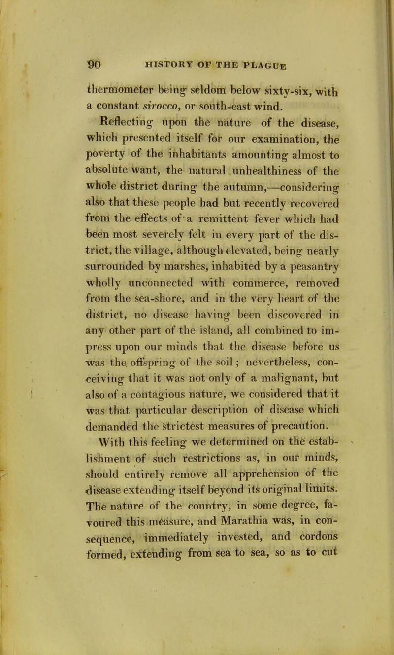 thermometer being- seldom below sixty-six, with a constant sirocco, or south-east wind. Reflecting- upon the nature of the disease, which presented itself for our examination, the poverty of the inhabitants amounting- almost to absolute want, the natural unhealthiness of the whole district during- the autumn,—considering also that these people had but recently recovered from the effects of 'a remittent fever which had been most severely felt in every part of the dis- trict, the village, although elevated, being nearly surrounded by marshes, inhabited by a peasantry wholly unconnected with commerce, removed from the sea-shore, and in the very heart of the district, no disease having been discovered in any other part of the island, all combined to im- press upon our minds that the disease before us was the. offspring of the soil; nevertheless, con- ceiving that it was not only of a malignant, but also of a contag-ious nature, we considered that it was that particular description of disease which demanded the strictest measures of precaution. With this feeling- we determined on the estab- lishment of such restrictions as, in our minds, should entirely remove all apprehension of the disease extending- itself beyond its original limits. The nature of the country, in some degree, fa- voured this measure, and Marathia was, in con- sequence, immediately invested, and cordons formed, extending from sea to sea, so as to cut