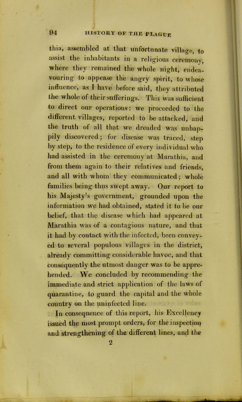 > 94 HISTORY OF THE PLAGUE thia, assembled at that unfortunate village, to assist the inhabitants in a religious ceremony, where they remained the whole night, endea- vouring to appease the angry spirit, to whose influence, as I have before said, they attributed the whole of their sufferings. This was sufficient to direct our operations: we proceeded to the different villages, reported to be attacked, and the truth of all that we dreaded was unhap- pily discovered; for disease was traced, step by step, to the residence of every individual who had assisted in the ceremony at Marathia, and from them again to their relatives and friends, and all with whom they communicated; whole families being thus swept away. Our report to his Majesty's government, grounded upon the information we had obtained, stated it to be our belief, that the disease which had appeared at Marathia was of a contagious nature, and that it had by contact with the infected, been convey- ed to several populous villages in the district, already committing considerable havoc, and that consequently the utmost danger was to be appre- hended. We concluded by recommending the immediate and strict application of the laws of quarantine, to guard the capital and the whole country on the uninfected line. In consequence of this report, his Excellency issued the most prompt orders, for the inspection and strengthening of the different lines, and the