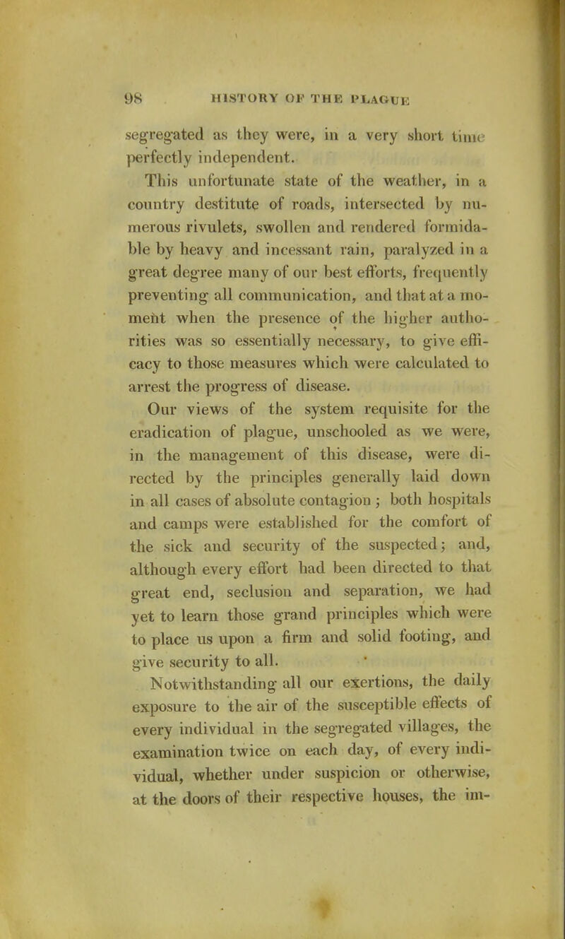 \ 98 HISTORY or THE PliAGUE segregated as they were, in a very short time perfectly independent. This unfortunate state of the weather, in a country destitute of roads, intersected by nu- merous rivulets, swollen and rendered formida- ble by heavy and incessant rain, paralyzed in a great degree many of our best efforts, frequently preventing all communication, and that at a mo- ment when the presence of the higher autho- rities was so essentially necessary, to give effi- cacy to those measures which were calculated to arrest the progress of disease. Our views of the system requisite for the eradication of plague, unschooled as we were, in the management of this disease, were di- rected by the principles generally laid down in all cases of absolute contag ion ; both hospitals and camps were established for the comfort of the sick and security of the suspected; and, although every effort had been directed to that great end, seclusion and separation, we had yet to learn those grand principles which were to place us upon a firm and solid footing, and give security to all. Notwithstanding all our exertions, the daily exposure to the air of the susceptible effects of every individual in the segregated villages, the examination twice on each day, of every indi- vidual, whether under suspicion or otherwise, at the doors of their respective houses, the im-