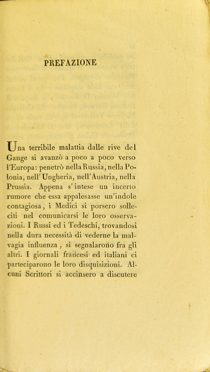PREFAZIONE Una terribile malattia dalle rive del Gange si avanzò a poco a poco verso l'Europa: penetrò nella Russia, nella Po- lonia, nell' Ungheria, nell'Austria, nella Prussia. Appena s'intese un incerio rumore che essa appalesasse un'indole contagiosa, i Medici si porsero solle- citi nel comunicarsi le loro osserva- zioni. I Russi ed i Tedeschi, trovandosi nella dura necessità -di vederne la mal- vagia influenza , si segnalarono fra gli altri. I giornali francesi ed italiani ci parteciparono le loro disquisizioni. Al- cuni Scrittori si accinsero a discutere