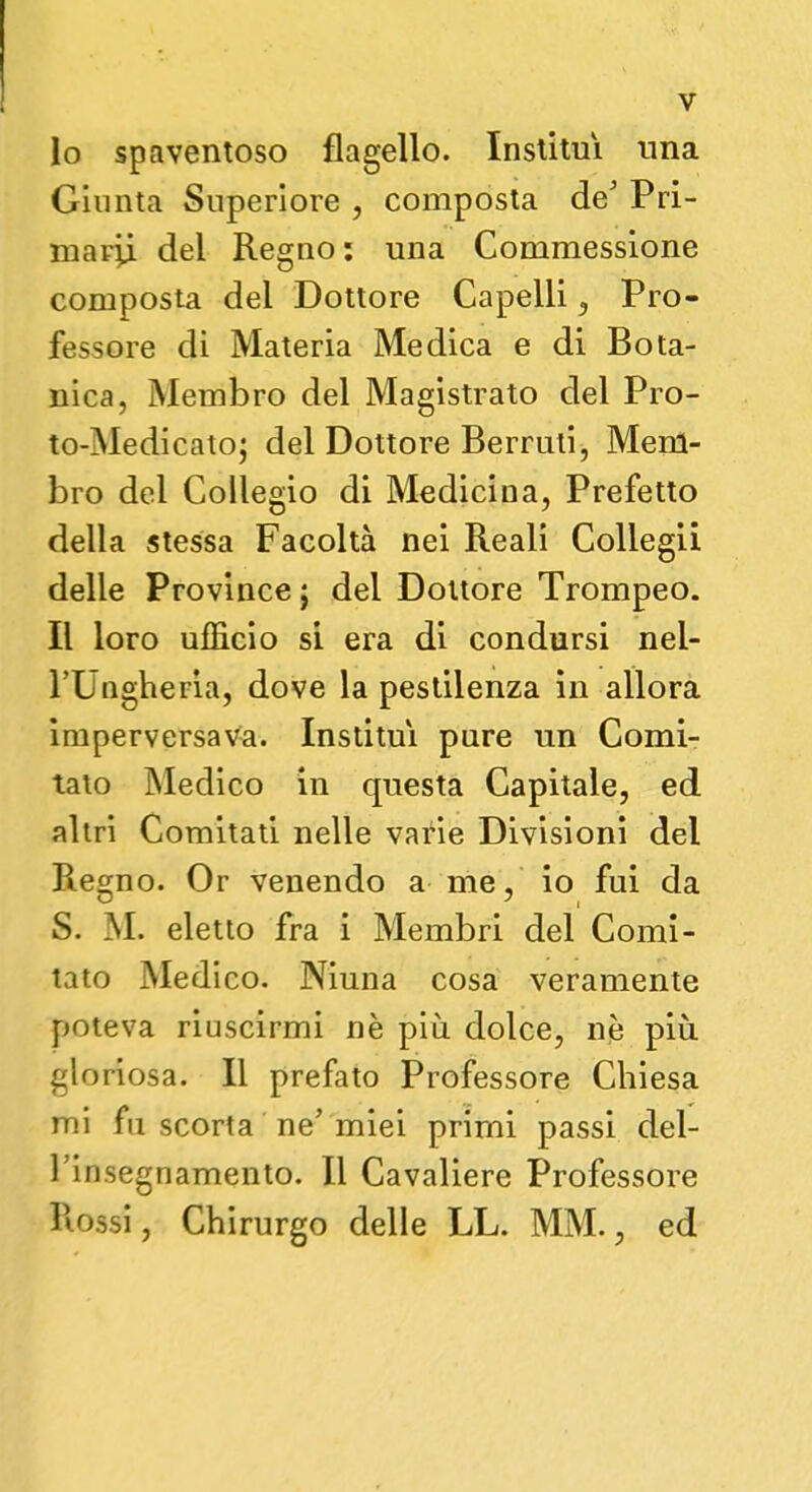 10 spaventoso flagello. Institm una Giunta Superiore , composta de5 Pri- mardi dei Regno: una Commessione composta del Dottore Capelli, Pro- fessore di Materia Medica e di Bota- nica, Membro del Magistrato del Pro- to-Medicato; del Dottore Berruti, Mem- bro del Collegio di Medicina, Prefetto della stessa Facoltà nei Reali Collegii delle Province j del Dottore Trompeo. 11 loro ufficio si era di condursi nel- l'Ungheria, dove la pestilenza in allora imperversava. Institm pure un Comi- tato Medico in questa Capitale, ed altri Comitati nelle varie Divisioni del Regno. Or venendo a me, io fui da S. M. eletto fra i Membri del Comi- tato Medico. Niuna cosa veramente poteva riuscirmi nè più. dolce, ne più gloriosa. Il prefato Professore Chiesa mi fu scorta ne'miei primi passi del- l'insegnamento. Il Cavaliere Professore Rossi, Chirurgo delle LL. MM., ed
