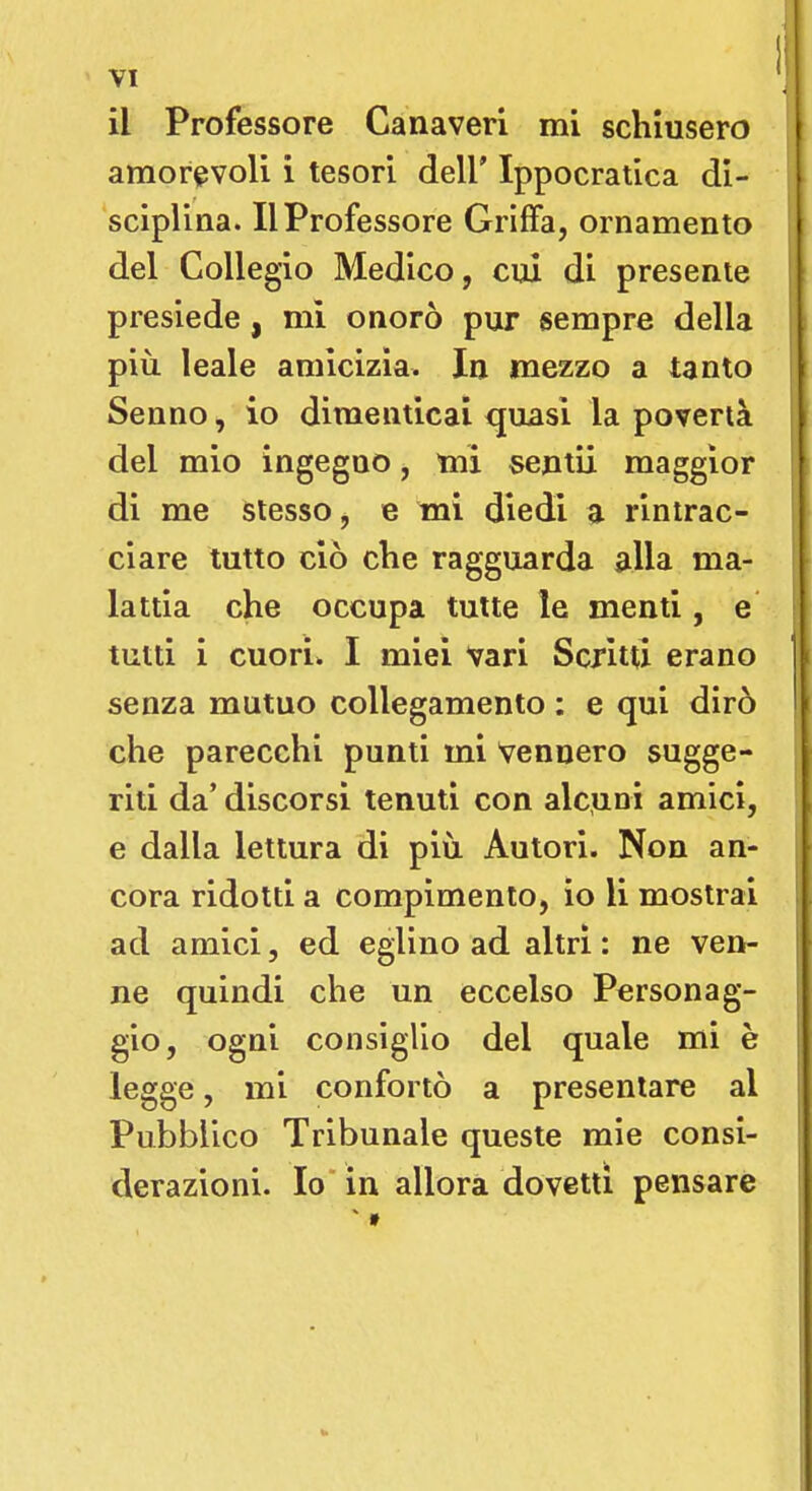 il Professore Canaveri mi schiusero amorevoli i tesori dell' Ippocratica di- sciplina. Il Professore Griffa, ornamento del Collegio Medico, cui di presente presiede, mi onorò pur sempre della più. leale amicizia. In mezzo a tanto Senno, io dimenticai quasi la povertà del mio ingegno, mi sentii maggior di me stesso, e mi diedi a rintrac- ciare tutto ciò che ragguarda alla ma- lattia che occupa tutte le menti, e tutti i cuori. I miei vari Scritti erano senza mutuo collegamento : e qui dirò che parecchi punti mi Vennero sugge- riti da' discorsi tenuti con alcuni amici, e dalla lettura di più Autori. Non an- cora ridotti a compimento, io li mostrai ad amici, ed eglino ad altri : ne ven- ne quindi che un eccelso Personag- gio, ogni consiglio del quale mi è legge, mi confortò a presentare al Pubblico Tribunale queste mie consi- derazioni. Io in allora dovetti pensare