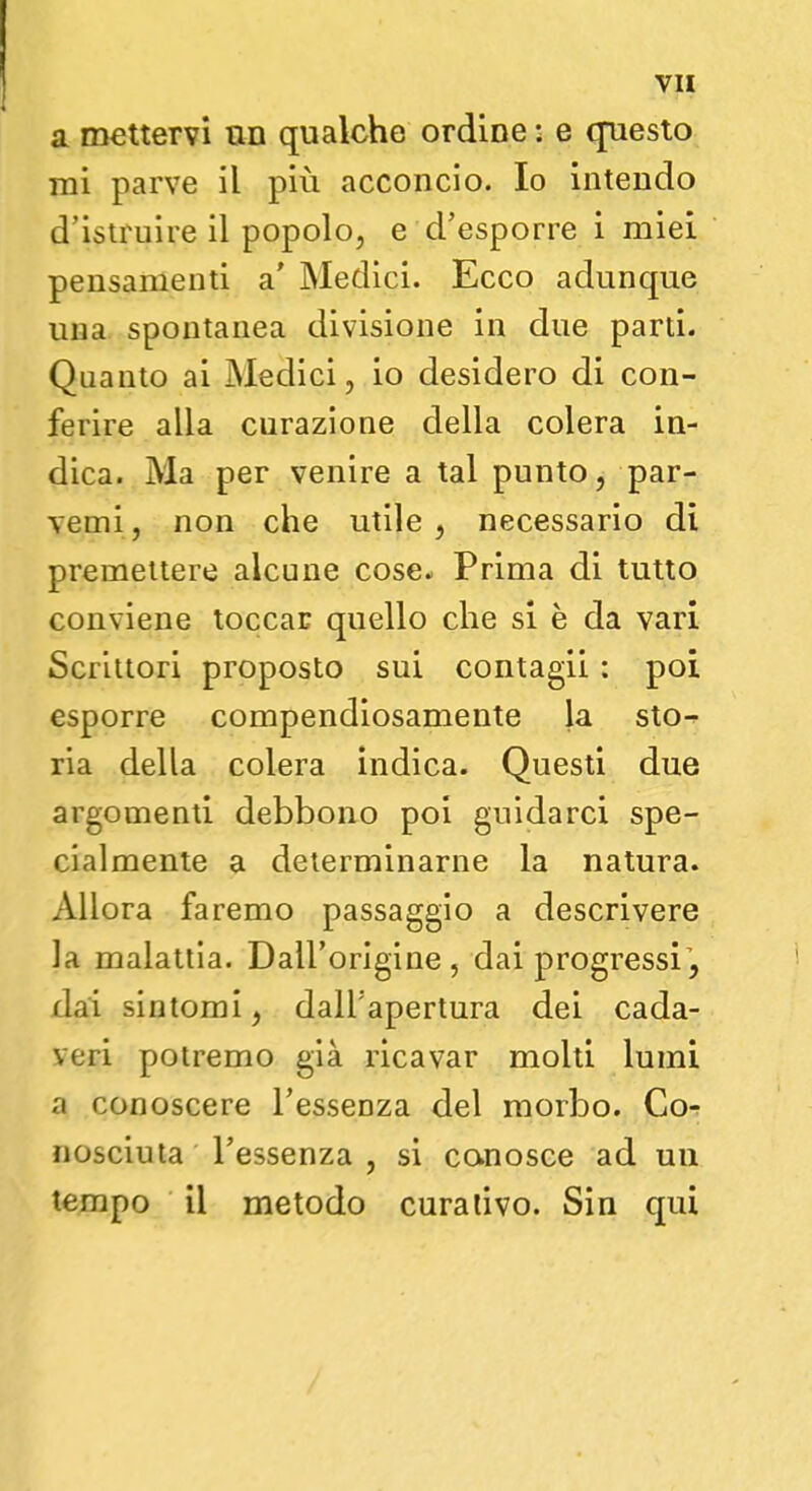 a mettervi un qualche ordine : e questo mi parve il più acconcio. Io intendo d'istruire il popolo, e d'esporre i miei pensamenti a' Medici. Ecco adunque una spontanea divisione in due parti. Quanto ai Medici, io desidero di con- ferire alla curazione della colera in- dica. Ma per venire a tal punto, par- venti , non che utile, necessario dì premettere alcune cose. Prima di tutto conviene toccar quello che si è da vari Scrittori proposto sui contagii : poi esporre compendiosamente la sto- ria della colera indica. Questi due argomenti debbono poi guidarci spe- cialmente a determinarne la natura. Allora faremo passaggio a descrivere la malattia. Dall'origine, dai progressi, dai sintomi, dall'apertura dei cada- veri potremo già ricavar molti lumi a conoscere l'essenza del morbo. Co- nosciuta l'essenza , si conosce ad un tempo il metodo curativo. Sin qui