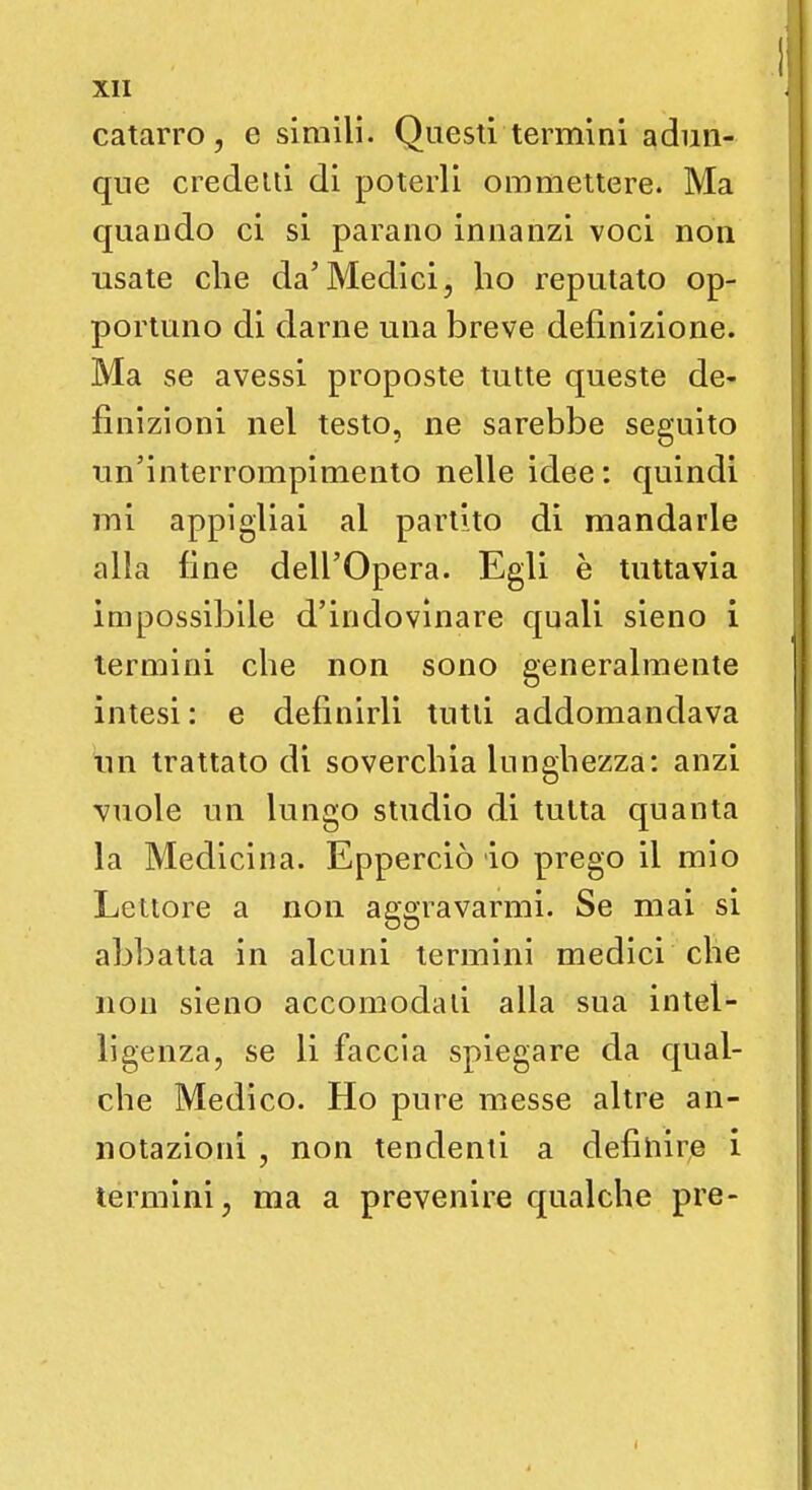 catarro, e simili. Questi termini adun- que credetti di poterli ommettere. Ma quando ci si parano innanzi voci non usate che da'Medici, ho reputato op- portuno di darne una breve definizione. Ma se avessi proposte tutte queste de- finizioni nel testo, ne sarebbe seguito un'interrompimento nelle idee: quindi mi appigliai al partito di mandarle alla fine dell'Opera. Egli è tuttavia impossibile d'indovinare quali sieno i termini che non sono generalmente intesi : e definirli tutti addomandava uh trattato di soverchia lunghezza: anzi vuole un lungo studio di tutta quanta la Medicina. Epperciò io prego il mio Lettore a non aggravarmi. Se mai si abbatta in alcuni termini medici che non sieno accomodati alla sua intel- ligenza, se li faccia spiegare da qual- che Medico. Ho pure messe altre an- notazioni , non tendenti a definire i termini, ma a prevenire qualche pre-