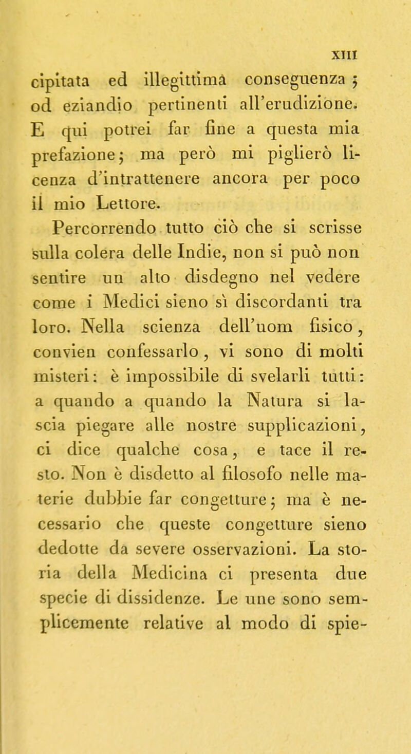 cipltata ed illegittima conseguenza ; od eziandio pertinenti all'erudizione. E qui potrei far fine a questa mia prefazione; ma però mi piglierò li- cenza d'intrattenere ancora per poco il mio Lettore. Percorrendo tutto ciò che si scrisse sulla colera delle Indie, non si può non sentire un alto disdegno nel vedere come i Medici sieno sì discordanti tra loro. Nella scienza dell'uom fisico, convien confessarlo, vi sono di molti misteri: è impossibile di svelarli tutti: a quando a quando la Natura si la- scia piegare alle nostre supplicazioni, ci dice qualche cosa, e tace il re- sto. Non è disdetto al filosofo nelle ma- terie dubbie far congetture -7 ma è ne- cessario che queste congetture sieno dedotte da severe osservazioni. La sto- ria della Medicina ci presenta due specie di dissidenze. Le une sono sem- plicemente relative al modo di spie-