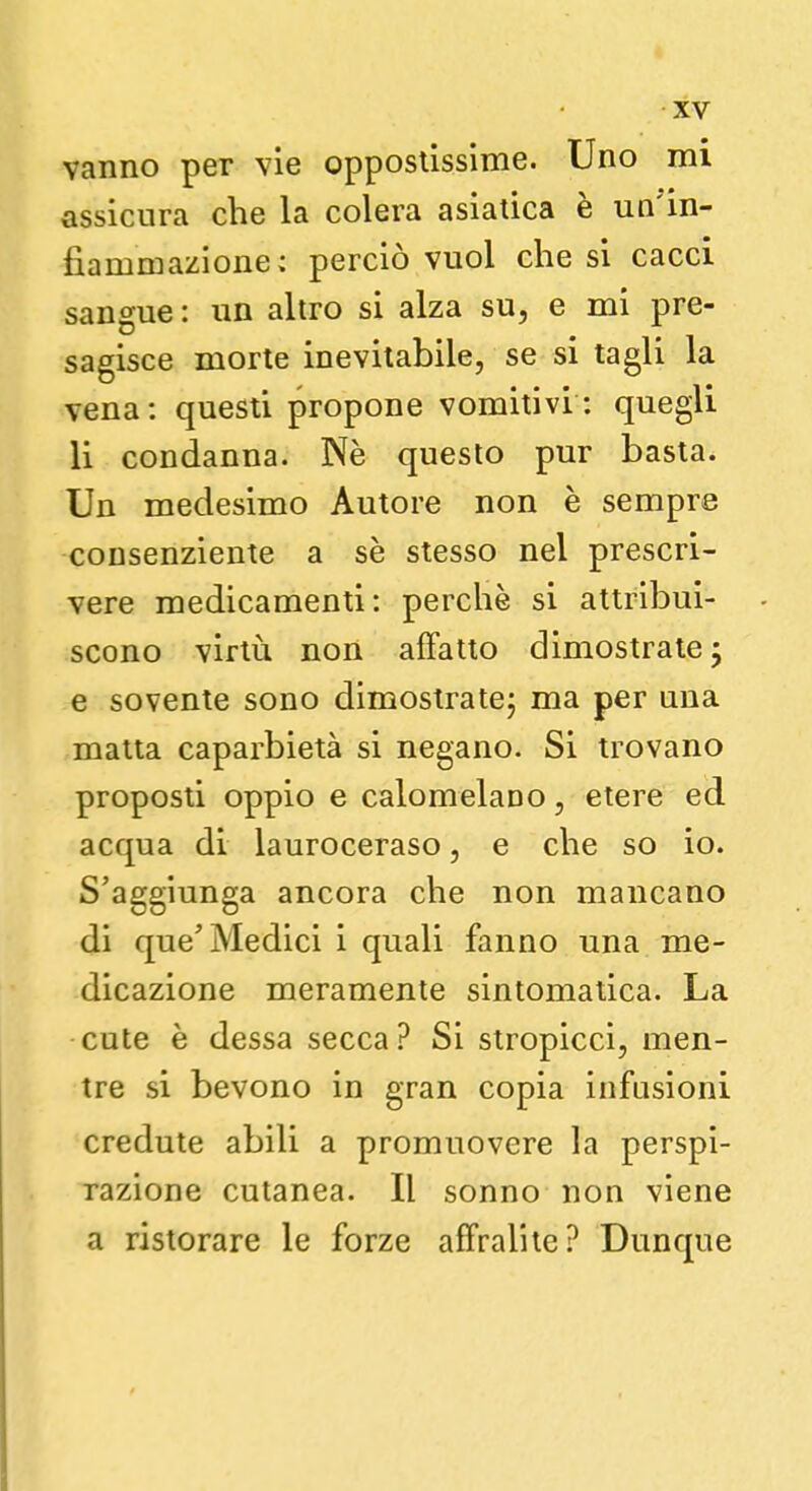 vanno per vie oppostissime. Uno mi assicura che la colera asiatica è un'in- fiammazione; perciò vuol che si cacci sangue: un altro si alza su, e mi pre- sagisce morte inevitabile, se si tagli la vena: questi propone vomitivi: quegli li condanna. Ne questo pur basta. Un medesimo Autore non è sempre consenziente a se stesso nel prescri- vere medicamenti: perchè si attribui- scono virtù non affatto dimostrate 5 e sovente sono dimostrate; ma per una matta caparbietà si negano. Si trovano proposti oppio e calomelano, etere ed acqua di lauroceraso, e che so io. S'aggiunga ancora che non mancano di que' Medici i quali fanno una me- dicazione meramente sintomatica. La cute è dessa secca? Si stropicci, men- tre si bevono in gran copia infusioni credute abili a promuovere la perspi- razione cutanea. Il sonno non viene a ristorare le forze affralite? Dunque