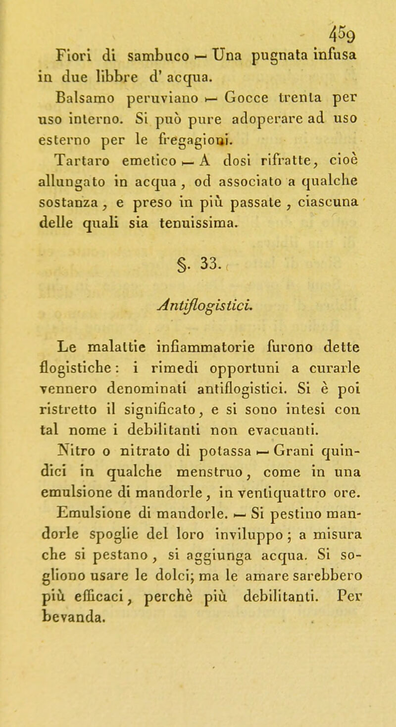 4*9 Fiori di sambuco Una pugnata infusa in due libbre d' acqua. Balsamo peruviano >— Gocce trenta per uso interno. Si può pure adoperare ad uso esterno per le fregagioui. Tartaro emetico >— A dosi rifratte, cioè allungato in acqua, od associato a qualche sostanza, e preso in più passate , ciascuna delle quali sia tenuissima. §. 33. Antiflogistici. Le malattie infiammatorie furono dette flogistiche : i rimedi opportuni a curarle vennero denominati antiflogistici. Si è poi ristretto il significato, e si sono intesi con tal nome i debilitanti non evacuanti. Nitro o nitrato di potassa ^- Grani quin- dici in qualche menstruo, come in una emulsione di mandorle, in ventiquattro ore. Emulsione di mandorle. Si pestino man- dorle spoglie del loro inviluppo ; a misura che si pestano , si aggiunga acqua. Si so- gliono usare le dolci; ma le amare sarebbero più efficaci, perchè più. debilitanti. Per bevanda.