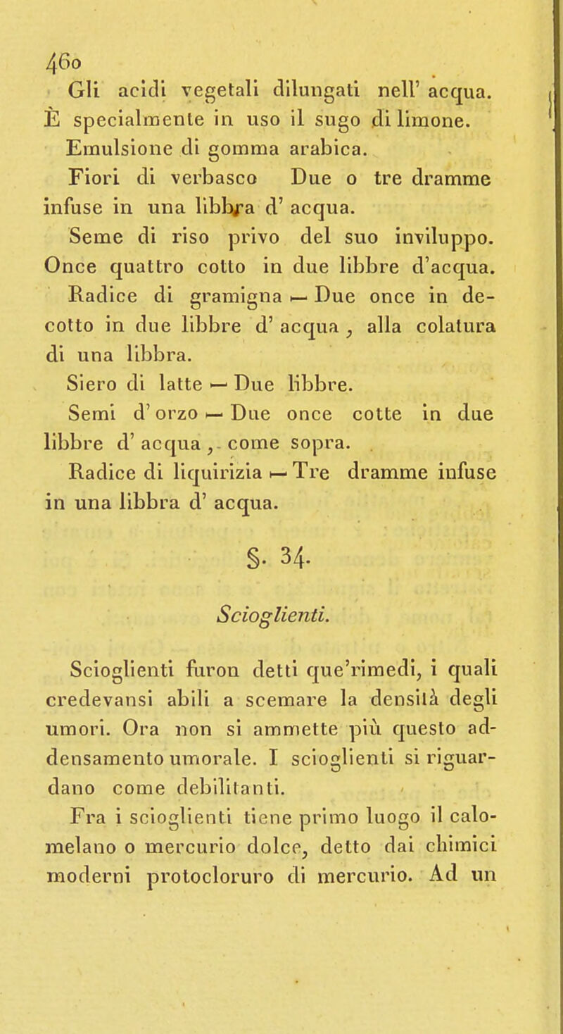 Gli acidi vegetali dilungati nell' acqua. È specialmente in uso il sugo di limone. Emulsione di gomma arabica. Fiori di verbasco Due o tre dramme infuse in una libbra d'acqua. Seme di riso privo del suo inviluppo. Once quattro cotto in due libbre d'acqua. Radice di gramigna Due once in de- cotto in due libbre d' acqua 7 alla colatura di una libbra. Siero di latte — Due libbre. Semi d'orzo *— Due once cotte in due libbre d'acqua, come sopra. Radice di liquirizia h- Tre dramme infuse in una libbra d' acqua. §• 34. Scioglienti. Scioglienti fiiron detti que'rimedi, i quali credevansi abili a scemare la densità degli umori. Ora non si ammette più questo ad- densamento umorale. I scioglienti si riguar- dano come debilitanti. Fra i scioglienti tiene primo luogo il calo- melano 0 mercurio dolce, detto dai chimici moderni protocloruro di mercurio. Ad un