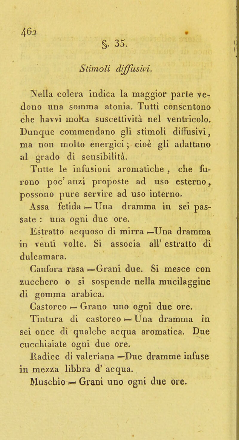 463 §. 35. Stimoli diffusivi. Nella colera indica la maggior parte ve- dono una somma atonia. Tutti consentono che havvi moka suscettività nel ventricolo. Dunque commendano gli stimoli diffusivi, ma non molto energici ; cioè gli adattano al grado di sensibilità. Tutte le infusioni aromatiche , che fu- rono poc' anzi proposte ad uso esterno, possono pure servire ad uso interno. Assa fetida i— Una dramma in sei pas- sate : una ogni due ore. Estratto acquoso di mirra Una dramma in venti volte. Si associa all' estratto di dulcamara. Canfora rasa «—Grani due. Si mesce con zucchero o si sospende nella mucilaggine di gomma arabica. Castoreo Grano uno ogni due ore. Tintura di castoreo Una dramma in sei once dì qualche acqua aromatica. Due cucchiaiate ogni due ore. Radice di valeriana —Due dramme infuse in mezza libbra d' acqua. Muschio h- Grani uno ogni due ore.