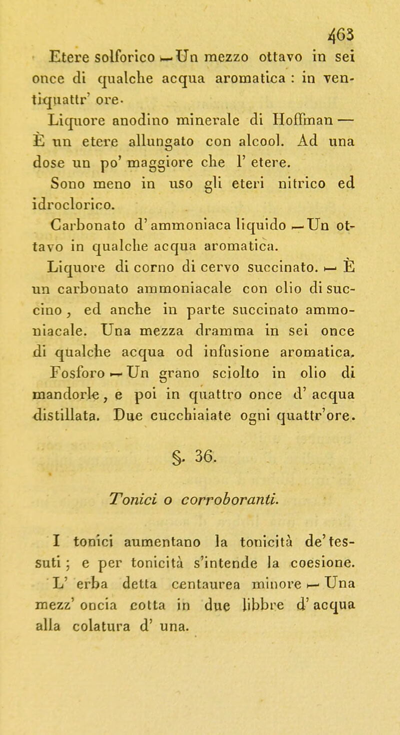 Etere solforico >— Un mezzo ottavo in sei once di qualche acqua aromatica : in ven- ti quattr' ore- Liquore anodino minerale di Hoffman — E un etere allungato con alcool. Ad una dose un po' maggiore che 1' etere. Sono meno in uso gli eteri nitrico ed idroclorieo. Carbonato d'ammoniaca liquido—Un ot- tavo in qualche acqua aromatica. Liquore di corno di cervo succinato. E un carbonato ammoniacale con olio di suc- cino , ed anche in parte succinato ammo- niacale. Una mezza dramma in sei once di qualche acqua od infusione aromatica. Fosforo Un grano sciolto in olio di mandorle, e poi in quattro once d' acqua distillata. Due cucchiaiate ogni quattr'ore. §• 36. Tonici o corroboranti. I tonici aumentano la tonicità de'tes- suti ; e per tonicità s'intende la coesione. L' erba detta centaurea minore Una mezz' oncia cotta in due libbre d'acqua alla colatura d' una.