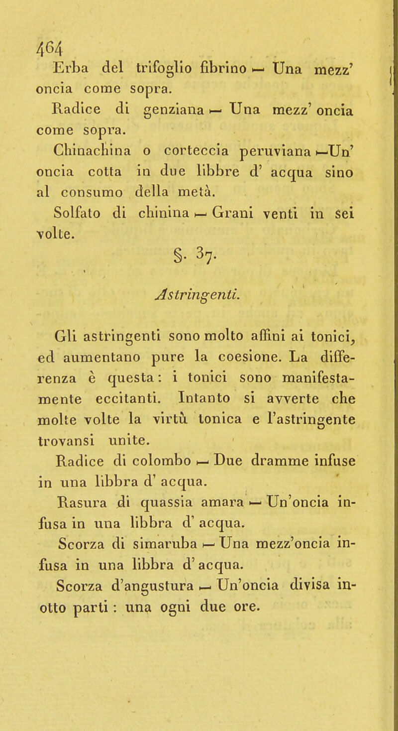 Erba del trifoglio fibrino >— Una mezz' oncia come sopra. Radice di genziana Una mezz' oncia come sopra. Chinacnina o corteccia peruviana »—Un' oncia cotta in due libbre d' acqua sino al consumo della metà. Solfato di chinina Grani venti in sei volte. §. 37. Astringenti. Gli astringenti sono molto affimi ai tonici, ed aumentano pure la coesione. La diffe- renza è questa : i tonici sono manifesta- mente eccitanti. Intanto si avverte che molte volte la virtù tonica e l'astringente trovansi unite. Radice di colombo Due dramme infuse in una libbra d' acqua. Rasura di quassia amara ^- Un'oncia in- fusa in una libbra d' acqua. Scorza di simaruba h- Una mezz'oncia in- fusa in una libbra d'acqua. Scorza d'angustura — Un'oncia divisa in- otto parti : una ogni due ore.