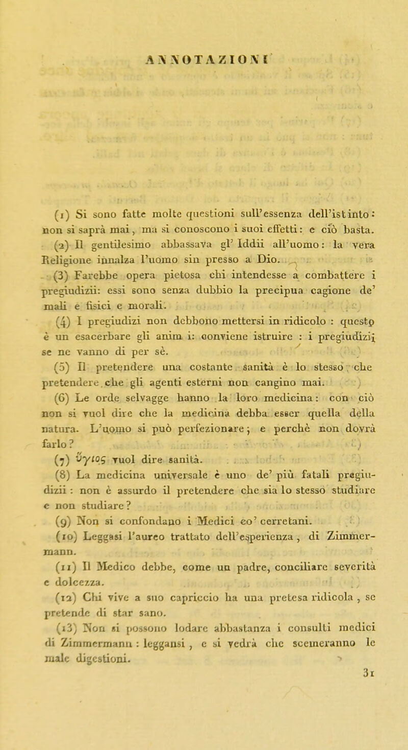 A \ NOTAZIO.M (i) Si sono fatte molte questioni sull'essenza dell'istinto: non si saprà mai, ma si conoscono i suoi effetti: c ciò basta. (a) Il gentilesimo abbassava gì' Iddii all'uomo : la vera Religione innalza l'uomo sin presso a Dio. (3) Farebbe opera pietosa obi intendesse a combattere i pregiudizii: essi sono senza dubbio la precipua cagione de' mali e tisici e morali. (4) I pregiudizi non debbono mettersi in ridicolo : questo è un esacerbare gli anim i: conviene istruire : i pregiudizi! se ne vanno di per sè. (5) Il pretendere una costante sanità è lo stesso. ebe pretendere.ebe gli agenti esterni non cangino mai. (6) Le orde selvagge banno la loro medicina : con ciò non si vuol dire che la medicina debba esser quella della natura. L'uomo si può perfezionare ; e perchè non dovrà farlo ? • '• (7) U7'°S vuol dire sanità. (8) La medicina universale è uno de' più fatali pregiu- dizii : non è assurdo il pretendere che sia lo stesso studiare c non studiare? (9) Non si confondano i Medici co' cerretani. (10) Leggasi l'aureo trattato dell'esperienza, di Zimmer- mann. (11) Il Medico debbe, come un padre, conciliare severità e dolcezza. Chi vive a suo capriccio ha una pretesa ridicola , se pretende di star sano. (i3) Non si possono lodare abbastanza i consulti medici di Zirnmermanu : leggansi , e si vedrà che scemeranno le male digestioni. » 3i