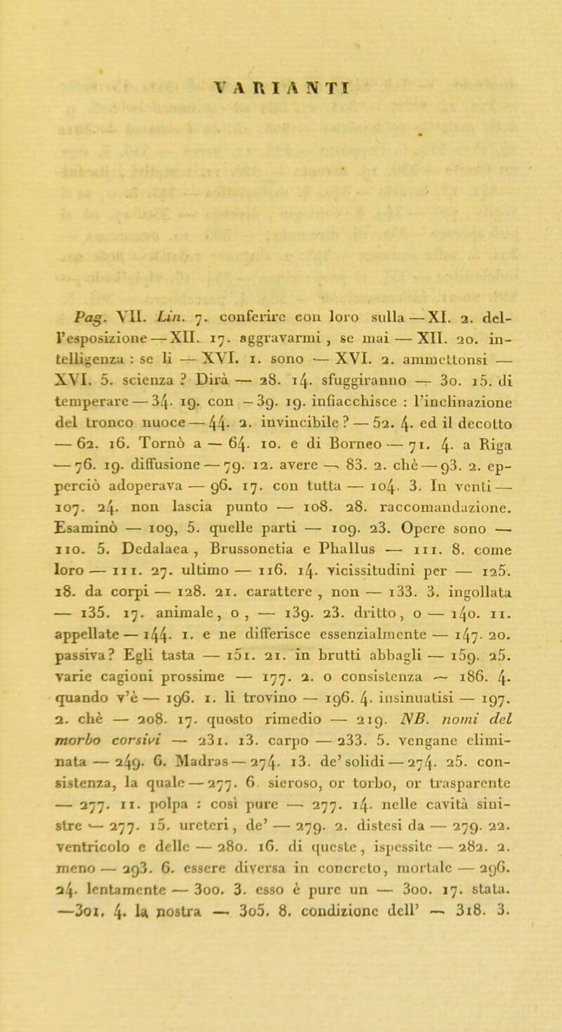 VARIANTI Pag. Vii. Lia. 7. conferire con loro sulla — XI. 2. del- l'esposizione— XII. 17. aggravarmi, se mai — XII. 20. in- telligenza : se li —■ XVI. 1. sono — XVI. 2. ammctLonsi — XVI. 5. scienza ? Dirà— 28. 14. sfuggiranno — 3o. 15. tli temperare — 34- 19. con — 39. 19. inGacchisce : l'inclinazione del tronco nuoce — 44- 3- invincibile? — 52. 4-ed il decolto — 62. 16. Tornò a — 64. 10. e di Borneo—71. 4- a Riga — 76. 19. diffusione — 79. 12. avere — 83. 2. che — 93. 2. ep- perciò adoperava — 96. 17. con tutta — io4- 3. In venti — 107. 24. non lascia punto — 108. 28. raccomandazione. Esaminò — 109, 5. quelle parti — 109. 23. Opere sono — 110. 5. Dedalaea , Brussonetia e Phallus — m. 8. come loro — in. 27. ultimo — 116. 14. vicissitudini per — i25. 18. da corpi — 128. 21. carattere , non — i33. 3. ingollata — i35. 17. animale, o , — i3g. 23. dritto, o — 140. 11. appellate — i44- *• e ne differisce essenzialmente—147.20. passiva? Egli tasta — i5i. 21. in brutti abbagli— 159. a5. varie cagioni prossime — 177. 2. o consistenza — 186. 4- quando v'è — 196. 1. li trovino — 196. l\. insinuatisi — 197. 2. che — 208. 17. quosto rimedio — 219. NB. nomi del morbo corsivi — o3i. i3. carpo — a33. 5. vengane climi- nata— 249. G. Madras — 274. i3. de'solidi — 274. 25. con- sistenza, la quale — 277. 6 sieroso, or torbo, or trasparente — 277. 11. polpa : così pure — 277. i4- nelle cavità sini- stre •—277. i5. ureteri, de' — 279. 2. distesi da — 279.22. ventricolo e delle — 280. iG. di queste , ispessite — 282. 2. meno—293. 6. essere diversa in concreto, mortale — 29G. 34. lentamente — 3oo. 3. esso è pure un — 3oo. 17. stala. —3oi. 4- 1* nostra — 3o5. 8. condizione dell' — 3i8. 3.