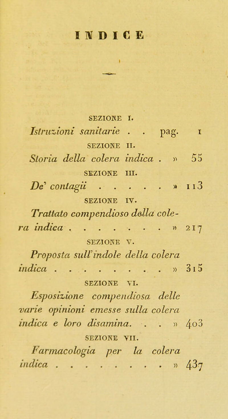 INDICE SEZIONE I. Istruzioni sanitarie . . pag. SEZIONE II. Storia della colera indica . » SEZIONE III. Z)e' contagii . • . . . . » SEZIONE IV. Trattato compendioso della cole- ra indica ........ SEZIONE V. Proposta sull'indole della colera indica » SEZIONE vi. Esposizione compendiosa delle varie opinioni emesse sulla colera indica e loro disamina. . . » SEZIONE vn. Farmacologia per la colera indica »