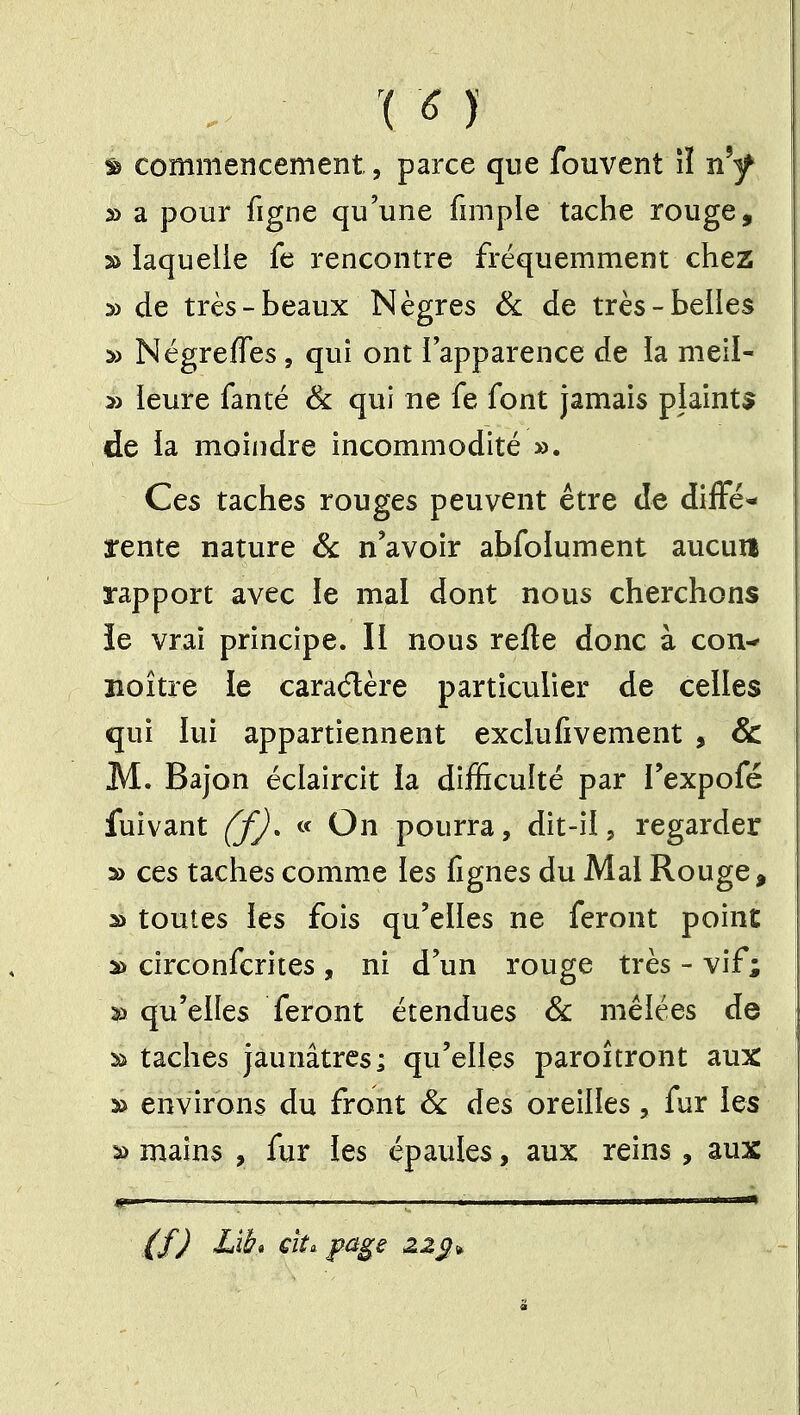 '( ^ )' ^ commencement, parce que fouvent îî n'y s> a pour figne qu'une fimple tache rouge, » iaquelle fe rencontre fréquemment chez » de très-beaux Nègres 6l de très-belles Négreffes, qui ont 1 apparence de la nieil- » leure fanté & qui ne fe font jamais plainte de la moindre incommodité ». Ces taches rouges peuvent être de diffé« rente nature & n'avoir abfoiument aucun rapport avec le mal dont nous cherchons îe vrai principe. Il nous refte donc à con- îîoître le caradère particulier de celles qui lui appartiennent exclufivement , & M. Bajon éclaircit la difficulté par Texpofé fuivant ffj. « On pourra, dit-il, regarder 2> ces taches comme les fignes du Mal Rouge, 3) toutes les fois qu'elles ne feront point ^ circonfcrites , ni d'un rouge très-vif; S) qu'elles feront étendues Se mêlées de Si taches jaunâtres; qu'elles paroîtront aux » environs du front Se des oreilles, fur les S) mains , fur les épaules, aux reins , aux {fj Lit» €Ît. page zz^.*