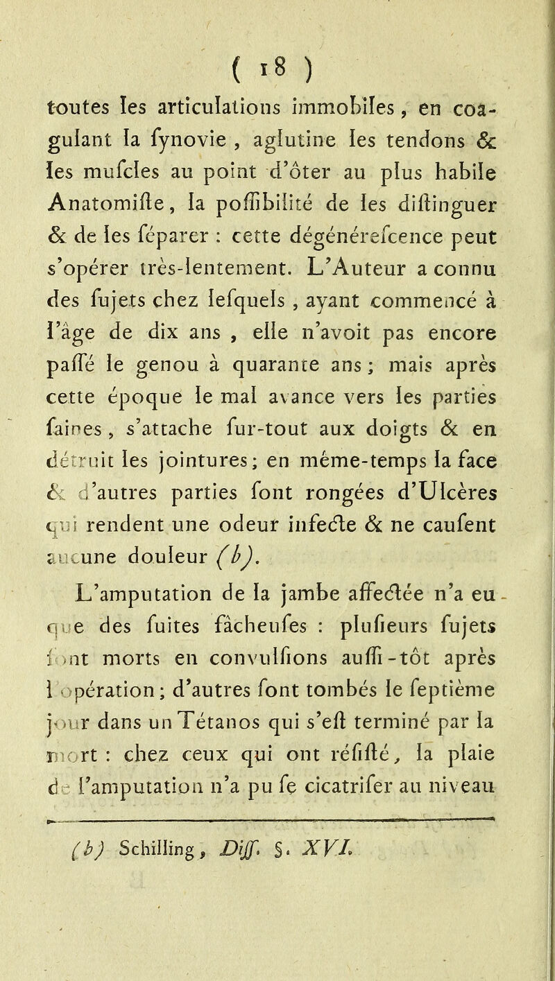 toutes les articulations immobiles, en coa- gulant la fynovie , agiutine ies tendons & les mufcies au point d'ôter au plus habiie Anatomifte, la poffibiîité de ies diftinguer & de ies féparer : cette dégénérefcence peut s'opérer très-lentement. L'Auteur a connu des fujets chez iefquels , ayant commencé à l'âge de dix ans , elle n'avoit pas encore paffé le genou à quarante ans ; mais après cette époque le mal avance vers ies parties faines , s'attache fur-tout aux doigts 6c en dén uit les jointures; en même-temps la face ^ d'autres parties font rongées d'Ulcères rendent une odeur infecfte Se ne caufent aucune douleur (ij. L'amputation de la jambe afFedée n'a eu que des fuites fàcheufes : plufieurs fujets i->nt morts en con\'ulfions auffi-tôt après i opération; d'autres font tombés le feptième y mr dans un Tétanos qui s'eft terminé par la Diort : chez ceux qui ont réfiflé^ la plaie d l'amputation n'a pu fç cicatrifer au niveau {JJ Schilling, Diff. S. XVL