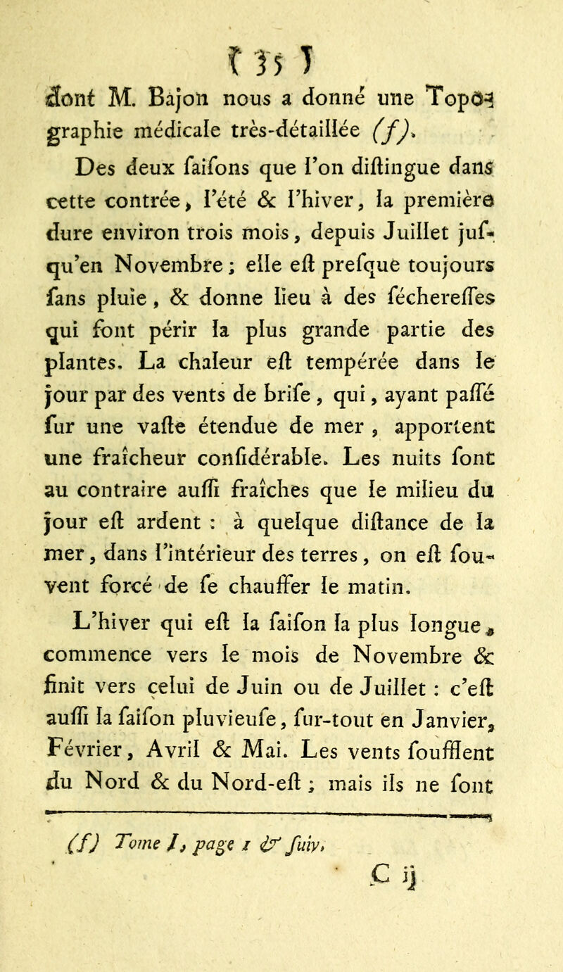 î }5 T âont M. Bàjon nous a donné une Topô^ graphie médicale très-détaillée (fj^ Des deux faifons que Ton diftingue dans cette contrée > Tété Se l'hiver, la première dure environ trois mois, depuis Juillet juf- qu'en Novembre ; elle efl prefque toujours fans pluie, & donne lieu à des féchereffes qui font périr ia plus grande partie des plantes. La chaleur eft tempérée dans ie jour par des vents de brife , qui, ayant paffé fur une vafte étendue de mer , apportent une fraîcheur confidérable. Les nuits font au contraire aufli fraîches que le milieu du jour eft ardent : à quelque diftance de la mer, dans l'intérieur des terres, on eft fou-* vent forcé de fe chauffer ie matin. L'hiver qui eft h faifon îa plus longue^ commence vers le mois de Novembre & finit vers celui de Juin ou de Juillet : c'eft aufli la faifon pluvieufe, fur-tout en Janvier, Février, Avril Se Mai. Les vents foufflent du Nord Se du Nord-eft ; mais ils ne font