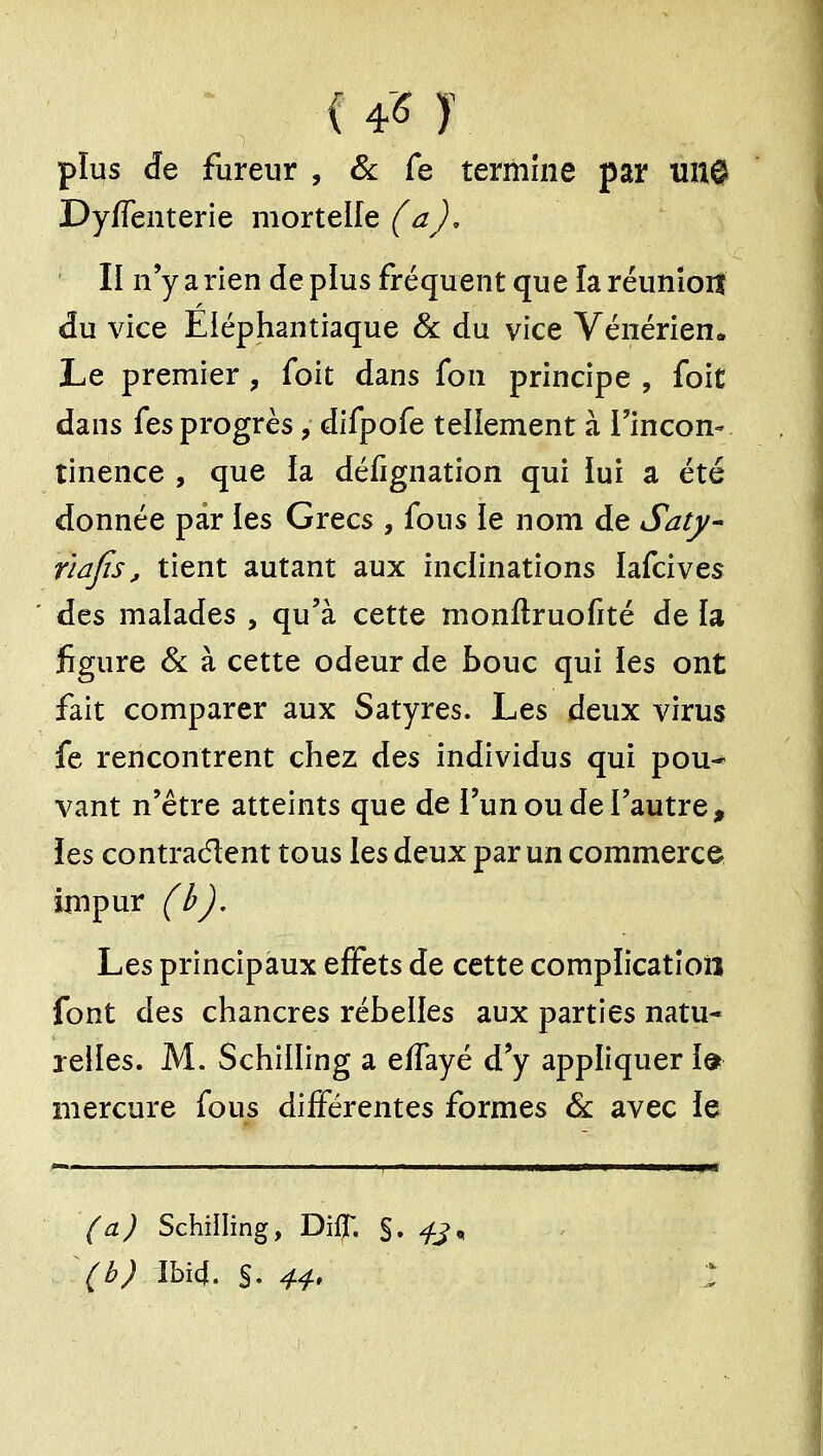 plus de fureur , Se Ce termine par Uîtê Dyffenterie mortelle (aj, II n'y a rien de plus fréquent que la réunîoiî du vice Eiéphantiaque & du vice Vénérien. Le premier , foit dans fon principe , foit dans fes progrès, difpofe tellement à l'incon- tinence , que la défignation qui lui a été donnée par les Grecs , fous le nom de Satj/^ r'iafis, tient autant aux inclinations lafcives des malades , qu'à cette monftruofité de la figure & à cette odeur de bouc qui les ont fait comparer aux Satyres. Les deux virus fe rencontrent chez des individus qui pou-* vant n'être atteints que de l'un ou de l'autre, les contraélent tous les deux par un commerce inipur (h). Les principaux effets de cette complication font des chancres rébelles aux parties natu- relles. M. Schilling a elfayé d'y appliquer 1© mercure fous différentes formes & avec le (a) Schilling, DiÇ §. (b) îbîd. S.