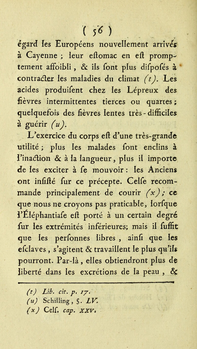 égard les Européens nouvellement arrîvesr à Cayenne ; leur eftomac en eft promp- tement afFoibli, & ils font plus difpofés à ' contrâ(3£r les maladies du climat (tj. Les acides produifent chez ies Lépreux des fièvres intermittentes tierces ou quaries ; quelquefois des fièvres lentes très - difficiles à guérir (uj. L'exercice du corps eft d'une très-grande utilité ; plus les malades font enclins à i'inaélion Se h h langueur, pius il importe de les exciter à fe mouvoir : les Anciens ont infifté fur ce précepte. Celfe recom- mande principalement de courir {xj ; ce que nous ne croyons pas praticable, lorfque i'Éléphantiafe eft porté à un certain degré fur les extrémités inférieures; mais il fuffit que les perfonnes libres , ainfi que les efcîaves , s'agitent Se travaillent le plus qu'ils pourront. Par-là, elles obtiendront plus de liberté dans les excrétions de la pèau , & {tJ Lîb. cit. p, ij. (u) Schilling, §. LV. (x) Celf, cap, XXV,