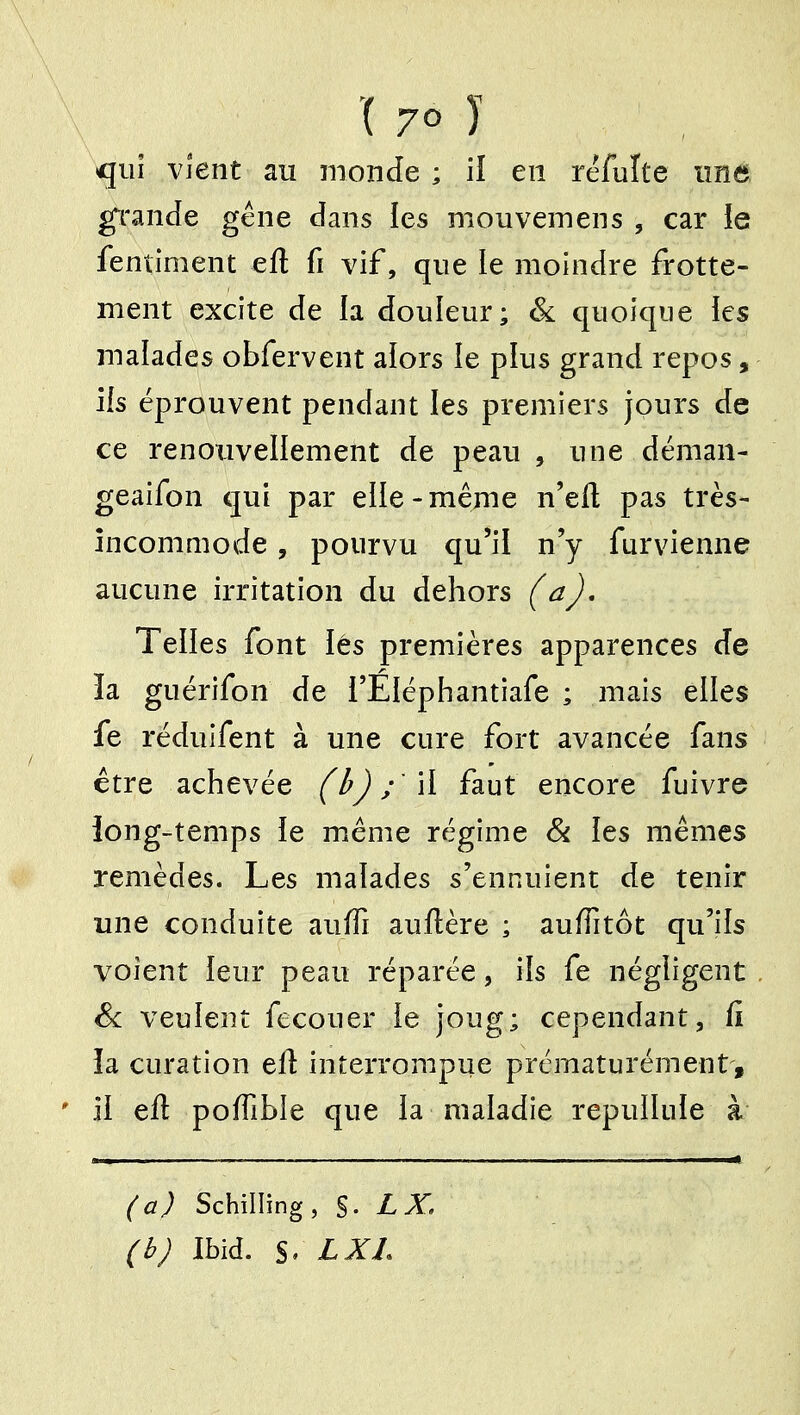 qui vjent au inonde ; il en réfuîte imô g^rande géne dans les mouvemens , car ie fentiment eft fi vif, que le moindre frotte- ment excite de la douleur; Sl quoique les malades obfervent aiors le plus grand repos, ils éprouvent pendant les premiers jours de ce renotivellement de peau , une déman- geaifon qui par elle-même n'eft pas très- încommode, pourvu qu'il n'y furvienne aucune irritation du dehors (aj. Telles font iés premières apparences de la guérifon de i'Eléphantiafe ; mais elles fe réduifent à une cure fort avancée fans être achevée (ùj ; 'li faut encore fuivre iong-temps ie même régime Si les mêmes remèdes. Les malades s'ennuient de tenir une conduite auffi auftère ; aufTitôt qu'ils voient leur peau réparée, ils fe négligent Se veulent fecouer ie joug; cependant, fi îa curation ell interrompue prématurément, ii efl poffible que la maladie repullule à (a) Schilling, S-LX, (b) Ibid. S' LXL