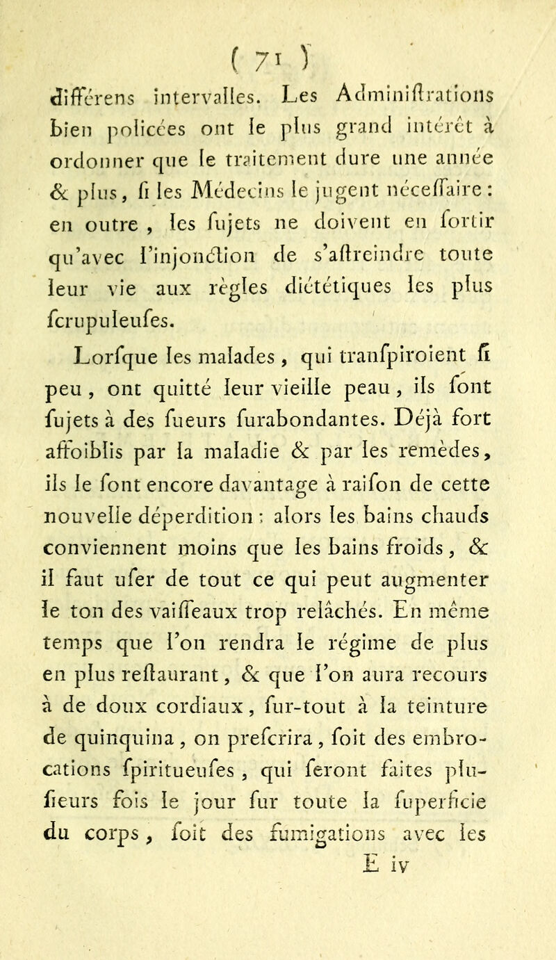 diffcrens intervalles. Les Aclminiflrations bien policées ont le plus grand intcrct à ordoiîner que le traitement dure une année Sa plus, fi les Médecins le jugent néce/Faire : en outre , les fujets ne doivent en fortir qu'avec l'injondion de s'artrcindre toute ieur vie aux règles diététiques les plus fcrupuleufes. Lorfque les malades , qui tranfpiroient Ci peu , ont quitté leur vieille peau , ils font fujets à des fueurs furabondantes. Déjà fort affoiblis par la maladie Se par les remèdes, ils le font encore davantage à raifon de cette nouvelle déperdition : alors les bains chauds conviennent moins que les bains froids, & il faut ufer de tout ce qui peut augmenter le ton des vailTeaux trop relâchés. En même temps que l'on rendra le régime de plus en plus reilaurant, Se que Ton aura recours à de doux cordiaux, fur-tout à la teinture de quinquina, on prefcrira, foit des embro- cations fpiritueufes , qui feront faites plu- fieurs fois le jour fur toute la fuperficie du corps f foit des fumigations avec les E iv