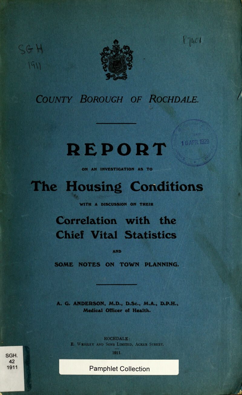 County Borough of Rochdale. REPORT ON AN INVESTIGATION AS TO The Housing Conditions WITH A DISCUSSION ON THEIR Correlation with the Chief Vital Statistics AND SOME NOTES ON TOWN PLANNING. A. G. ANDERSON, M.D., D.Sc, M.A., D.P.H., Medical Officer of Health. ROCHDALE: E. Wrigley and Sons Limited, Acker Street.