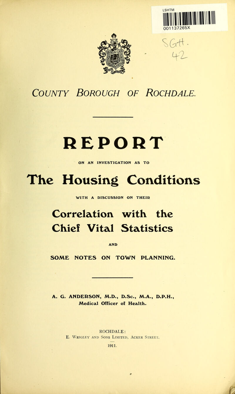 LSHTM County Borough of Rochdale. REPORT ON AN INVESTIGATION AS TO The Housing Conditions WITH A DISCUSSION ON THEIR Correlation with the Chief Vital Statistics AND SOME NOTES ON TOWN PLANNING. A. G. ANDERSON, M.D., D.Sc, M.A., D.P.H., Medical Officer of Health. ROCHDALE: E. Wrigley and Sons Limited, Acker Street. 1911.