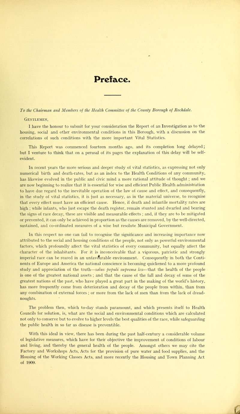 Preface To the Chairman and Members of the Health Committee of the County Borough of Rochdale. Gentlemen, I have the honour to submit for your consideration the Report of an Investigation as to the housing, social and other environmental conditions in this Borough, with a discussion on the correlations of such conditions with the more important Vital Statistics. This Report was commenced fourteen months ago, and its completion long delayed; but I venture to think that on a perusal of its pages the explanation of this delay will be self- evident. In recent years the more serious and deeper study of vital statistics, as expressing not only numerical birth and death-rates, but as an index to the Health Conditions of any community, has likewise evolved in the public and civic mind a more rational attitude of thought ; and we are now beginning to realize that it is essential for wise and efhcient Public Health administration to have due regard to the inevitable operation of the law of cause and effect, and consequently, in the study of vital statistics, it is just as necessary, as in the material universe, to recognise that every effect must have an efficient cause. Hence, if death and infantile mortality rates are high ; while infants, who just escape the death register, remain stunted and dwarfed and bearing the signs of race decay, these are visible and measurable effects ; and, if they are to be mitigated or prevented, it can only be achieved in proportion as the causes are removed, by the well-directed, sustained, and co-ordinated measures of a wise but resolute Municipal Government. In this respect no one can fail to recognise the significance and increasing importance now attributed to the social and housing conditions of the people, not only as powerful environmental factors, which profoundly affect the vital statistics of every community, but equally affect the character of the inhabitants. For it is inconceivable that a vigorous, patriotic and strongly imperial race can be reared in an unfav(^rable environment. Consequently in both the Conti- nents of Europe and America the national conscience is becoming quickened to a more profound study and appreciation of the truth—saliis populi suprema lex—that the health of the people is one of the greatest national assets ; and that the cause of the fall and decay of some of the greatest nations of the past, who have played a great part in the making of the world's history, has more frequently come from deterioration and decay of the people from within, than from any combination of external forces ; or more from the lack of men than from the lack of dread- noughts. The problem then, which to-day stands paramount, and which presents itself to Health Councils for solution, is, what are the social and environmental conditions which are calculated not only to conserve but to evolve to higher levels the best qualities of the race, while safeguarding the public health in so far as disease is preventible. With this ideal in view, there has been during the past half-century a considerable volume of legislative measures, which have for their objective the improvement of conditions of labour and living, and thereby the general health of the people. Amongst others we may cite the Factory and Workshops Acts, Acts for the provision of pure water and food supplies, and the Housing of the Working Classes Acts, and more recently the Housing and Town Planning Act