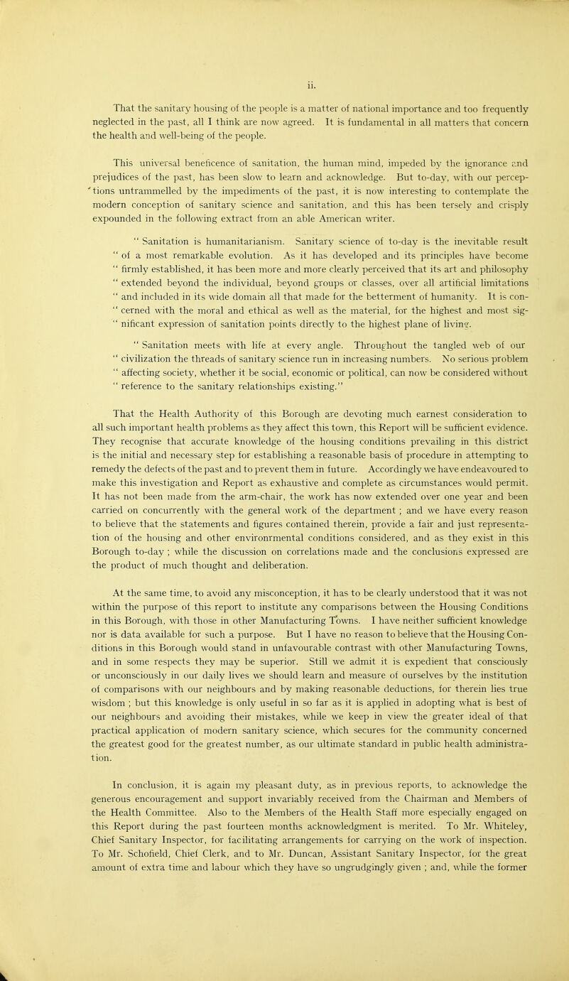 That the sanitary housing of the people is a matter of national importance and too frequently- neglected in the past, all I think are now agreed. It is fundamental in all matters that concern the health and well-being of the people. This universal beneficence of sanitation, the human mind, impeded by the ignorance and prejudices of the past, has been slow to learn and acknowledge. But to-day, with our percep- 'tions untrammelled b}^ the impediments of the past, it is now interesting to contemplate the modern conception of sanitary science and sanitation, and this has been tersely and crisply expounded in the following extract from an able American writer.  Sanitation is humanitarianism. Sanitary science of to-day is the inevitable result  of a most remarkable evolution. As it has developed and its principles have become  firmly established, it has been more and more clearly perceived that its art and philosophy  extended beyond the individual, beyond groups or classes, over all artificial limitations  and included in its wide domain all that made for the betterment of humanity. It is con-  cerned with the moral and ethical as well as the material, for the highest and most sig-  nificant expression of sanitation points directly to the highest plane of livine.  Sanitation meets with life at every angle. Throughout the tangled web of our  civilization the threads of sanitary science run in increasing numbers. No serious problem  affecting society, whether it be social, economic or political, can now be considered without  reference to the sanitary relationships existing. That the Health Authority of this Borough are devoting much earnest consideration to all such important health problems as they affect this town, this Report will be sufficient evidence. They recognise that accurate knowledge of the housing conditions prevailing in this district is the initial and necessary step for establishing a reasonable basis of procedure in attempting to remedy the defects of the past and to prevent them in future. Accordingly we have endeavoured to make this investigation and Report as exhaustive and complete as circumstances would permit. It has not been made from the arm-chair, the work has now extended over one year and been carried on concurrently with the general work of the department ; and we have every reason to believe that the statements and figures contained therein, provide a fair and just representa- tion of the housing and other environrmental conditions considered, and as they exist in this Borough to-day ; while the discussion on correlations made and the conclusions expressed are the product of much thought and deliberation. At the same time, to avoid any misconception, it has to be clearly understood that it was not within the purpose of this report to institute any comparisons between the Housing Conditions in this Borough, with those in other Manufacturing Towns. I have neither sufficient knowledge nor is data available for such a purpose. But I have no reason to believe that the Housing Con- ditions in this Borough would stand in unfavourable contrast with other Manufacturing Towns, and in some respects they may be superior. Still we admit it is expedient that consciously or unconsciously in our daily lives we should learn and measure of ourselves by the institution of comparisons with our neighbours and by making reasonable deductions, for therein lies true wisdom ; but this knowledge is only useful in so far as it is applied in adopting what is best of our neighbours and avoiding their mistakes, while we keep in view the greater ideal of that practical application of modern sanitary science, which secures for the community concerned the greatest good for the greatest number, as our ultimate standard in public health administra- tion. In conclusion, it is again my pleasant duty, as in previous reports, to acknowledge the generous encouragement and support invariably received from the Chairman and Members of the Health Committee. Also to the Members of the Health Staff more especially engaged on this Report during the past fourteen months acknowledgment is merited. To Mr. Whiteley, Chief Sanitary Inspector, for facilitating arrangements for carrying on the work of inspection. To Mr. Schofield, Chief Clerk, and to Mr. Duncan, Assistant Sanitary Inspector, for the great amount of extra time and labour which they have so ungrudgingly given ; and, while the former