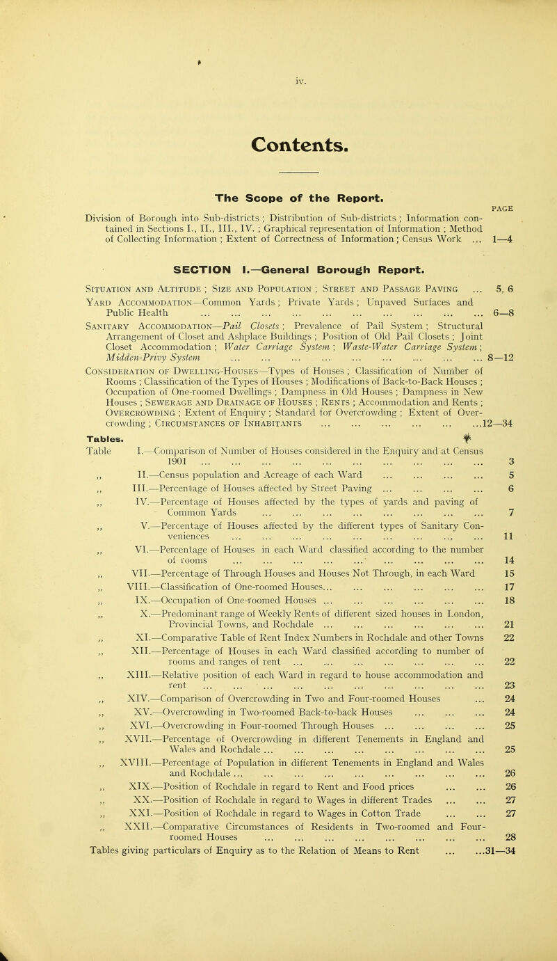 Contents. The Scope of the Report. PAGE Division of Borough into Sub-districts ; Distribution of Sub-districts ; Information con- tained in Sections I., II., III., IV. ; Graphical representation of Information ; Method of Collecting Information ; Extent of Correctness of Information; Census Work ... 1—4 SECTION I.—General Bonough Report. Situation and Altitude ; Size and Population ; Street and Passage Paving Yard Accommodation—Common Yards ; Private Yards ; Unpaved Surfaces and Public Health Sanitary Accommodation—Pail Closets; Prevalence of Pail System ; Structural Arrangement of Closet and Ashplace Buildings ; Position of Old Pail Closets ; Joint Closet Accommodation ; Water Carriage System; Waste-Water Carriage System; Midden-Privy System ... ... ... ... ... ... ... ... ... 8—12 Consideration of Dwelling-Houses—Types of Houses ; Classification of Number of Rooms ; Classification of the Types of Houses ; Modifications of Back-to-Back Houses ; Occupation of One-roomed Dwellings ; Dampness in Old Houses ; Dampness in New Houses ; Sewerage and Drainage of Houses ; Rents ; Accommodation and Rents ; Overcrowding ; Extent of Enquiry ; Standard for Overcrowding ; Extent of Over- crowding ; Circumstances of Inhabitants 12—34 Tables. ^ Table I.—Comparison of Number of Houses considered in the Enquiry and at Census 1901 3 ,, II.—Census population and Acreage of each Ward 5 III.—Percentage of Houses affected by Street Paving 6 ,, IV.—Percentage of Houses affected by the types of yards and paving of Common Yards ... ... ... ... ... ... ... ... 7 „ V.—Percentage of Houses affected by the different types of Sanitary Con- veniences ... ... ... ... ... ... ... ... ... 11 VI.—Percentage of Houses in each Ward classified according to the number of rooms ... ... ... ... ... ... ... ... 14 ,, VII.—Percentage of Through Houses and Houses Not Through, in each Ward 15 VIII.—Classification of One-roomed Houses... ... ... ... ... ... 17 ,, IX.—Occupation of One-roomed Houses ... ... ... ... ... ... 18 „ X.—Predominant range of Weekly Rents of different sized houses in London, Provincial Towns, and Rochdale ... 21 ,, XI.—Comparative Table of Rent Index Numbers in Rochdale and other Towns 22 ,, XII.—Percentage of Houses in each Ward classified according to number of rooms and ranges of rent ... ... ... ... ... ... ... 22 ,, XIII.—Relative position of each Ward in regard to house accommodation and rent 23 ,, XIV.—Comparison of Overcrowding in Two and Four-roomed Houses ... 24 ,, XV.—Overcrowding in Two-roomed Back-to-back Houses ... ... ... 24 ,, XVI.—Overcrowding in Four-roomed Through Houses 25 ,, XVII.—Percentage of Overcrowding in different Tenements in England and Wales and Rochdale ... ... ... ... ... ... ... ... 25 ,, XVIII.—Percentage of Population in different Tenements in England and Wales and Rochdale 26 XIX.—Position of Rochdale in regard to Rent and Food prices 26 ,, XX.—Position of Rochdale in regard to Wages in different Trades 27 ,, XXI.—Position of Rochdale in regard to Wages in Cotton Trade 27 XXII.—Comparative Circumstances of Residents in Two-roomed and Four- roomed Houses ... ... ... ... ... ... ... ... 28 Tables giving particulars of Enquiry as to the Relation of Means to Rent 31—34