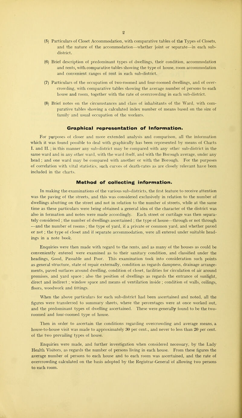 (5) Particulars of Closet Accommodation, with comparative tables of the Types of Closets, and the natm'e of the accommodation—whether joint or separate—in each sub- district. (6) Brief description of predominant types of dwellings, their condition, accommodation and rents, with comparative tables showing the type of house, room accommodation and convenient ranges of rent in each sub-district. (7) Particulars of the occupation of two-roomed and four-roomed dwellings, and of over- crowding, with comparative tables showing the average number of persons to each house and room, together with the rate of overcrowding in each sub-district. (8) Brief notes on the circumstances and class of inhabitants of the Ward, with com- parative tables showing a calculated index number of means based on the size of family and usual occupation of the workers. Graphical representation of information. For purposes of closer and more extended analysis and comparison, all the information which it was found possible to deal with graphically has been represented by means of Charts I. and II.; in this manner any sub-district may be compared with any other sub-district in the same ward and in any other ward, with the ward itself, and with the Borough average, under any head ; and one ward may be compared with another or with the Borough. For the purposes of correlation with vital statistics, such curves of death-rates as are closely relevant have been included in the charts. IVietliod of coilecting information. In making the examinations of the various sub-districts, the first feature to receive attention was the paving of the streets, and this was considered exclusively in relation to the number of dwellings abutting on the street and not in relation to the number of streets, while at the same time as these particulars were being obtained a general idea of the character of the district was also in formation and notes were made accordingly. Each street or curtilage was then separa- tely considered ; the number of dwellings ascertained ; the type of house—through or not through —and the number of rooms ; the type of yard, if a private or common yard, and whether paved or not ; the type of closet and if separate accommodation, were all entered vinder suitable head- ings in a note book. Enquiries were then made with regard to the rents, and as many of the houses as could be conveniently entered were examined as to their sanitary condition, and classified under the headings. Good, Passable and Poor. This examination took into consideration such points as general structure, state of repair externally, condition as regards dampness, drainage arrange- ments, paved surfaces around dwelling, condition of closet, facilities for circulation of air around premises, and yard space ; also the position of dwellings as regards the entrance of sunlight, direct and indirect ; window space and means of ventilation inside ; condition of walls, ceilings, floors, woodwork and fittings. When the above particulars for each sub-district had been ascertained and noted, all the figures were transferred to summary sheets, where the percentages were at once worked out, and the predominant types of dwelling ascertained. These were generally found to be the two- roomed and four-roomed type of house. Then in order to ascertain the conditions regarding overcrowding and average means, a house-to-house visit was made to approximately 30 per cent., and never to less than 20 per cent, of the two prevailing types of house. Enquiries were made, and further investigation when considered necessary, by the Lady Health Visitors, as regards the number of persons living in each house. From these figures the average number of persons to each house and to each room was ascertained, and the rate of overcrowding calculated on the basis adopted by the Registrar-General of allowing two persons to each room.