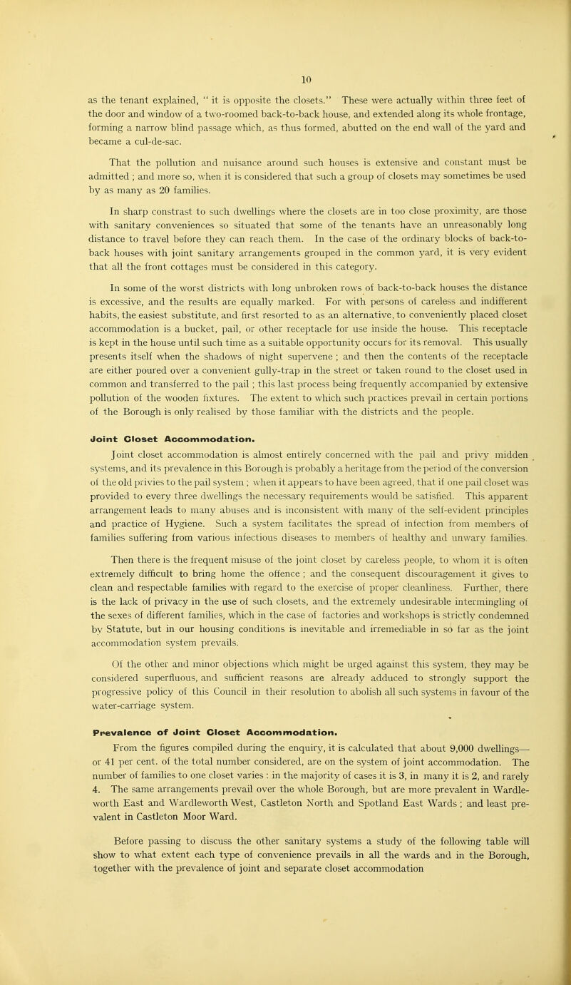 as the tenant explained,  it is opposite the closets. These were actually within three feet of the door and window of a two-roomed back-to-back house, and extended along its whole frontage, forming a narrow blind passage which, as thus formed, abutted on the end wall of the yard and became a cul-de-sac. That the pollution and nuisance around such houses is extensive and constant must be admitted ; and more so, when it is considered that such a group of closets may sometimes be used by as many as 20 families. In sharp constrast to such dwellings where the closets are in too close proximity, are those with sanitary conveniences so situated that some of the tenants have an unreasonably long distance to travel before they can reach them. In the case of the ordinary blocks of back-to- back houses with joint sanitary arrangements grouped in the common yard, it is very evident that all the front cottages must be considered in this category. In some of the worst districts with long unbroken rows of back-to-back houses the distance is excessive, and the results are equally marked. For with persons of careless and indifferent habits, the easiest substitute, and first resorted to as an alternative, to conveniently placed closet accommodation is a bucket, pail, or other receptacle for use inside the house. This receptacle is kept in the house until such time as a suitable opportunity occurs for its removal. This usually presents itself when the shadows of night supervene ; and then the contents of the receptacle are either poured over a convenient gully-trap in the street or taken round to the closet used in common and transferred to the pail ; this last process being frequently accompanied by extensive pollution of the wooden fixtures. The extent to which such practices prevail in certain portions of the Borough is only realised by those familiar with the districts and the people. Joint Closet Accommodation. Joint closet accommodation is almost entirely concerned with the pail and privy midden systems, and its prevalence in this Borough is probably a heritage from the period of the conversion of the old privies to the pail system ; when it appears to have been agreed, that if one pail closet was provided to every three dwellings the necessary requirements would be satisfied. This apparent arrangement leads to many abuses and is inconsistent with many of the self-evident principles and practice of Hygiene. Such a system facilitates the spread of infection from members of families suffering from various infectious diseases to members of healthy and unwary families. Then there is the frequent misuse of the joint closet by careless people, to whom it is often extremely difficult to bring home the offence ; and the consequent discouragement it gives to clean and respectable families with regard to the exercise of proper cleanliness. Further, there is the lack of privacy in the use of such closets, and the extremely undesirable intermingling of the sexes of different families, which in the case of factories and workshops is strictly condemned bv Statute, but in our housing conditions is inevitable and irremediable in so far as the joint accommodation system prevails. Of the other and minor objections which might be urged against this system, they may be considered superfluous, and sufficient reasons are already adduced to strongly support the progressive policy of this Council in their resolution to abolish all such systems in favour of the water-carriage system. Prevalence of Joint Closet Accommodation. From the figures compiled during the enquiry, it is calculated that about 9,000 dwellings—- or 41 per cent, of the total number considered, are on the system of joint accommodation. The number of families to one closet varies : in the majority of cases it is 3, in many it is 2, and rarely 4. The same arrangements prevail over the whole Borough, but are more prevalent in Wardle- worth East and Wardleworth West, Castleton North and Spotland East Wards ; and least pre- valent in Castleton Moor Ward. Before passing to discuss the other sanitary systems a study of the following table will show to what extent each type of convenience prevails in all the wards and in the Borough, together with the prevalence of joint and separate closet accommodation