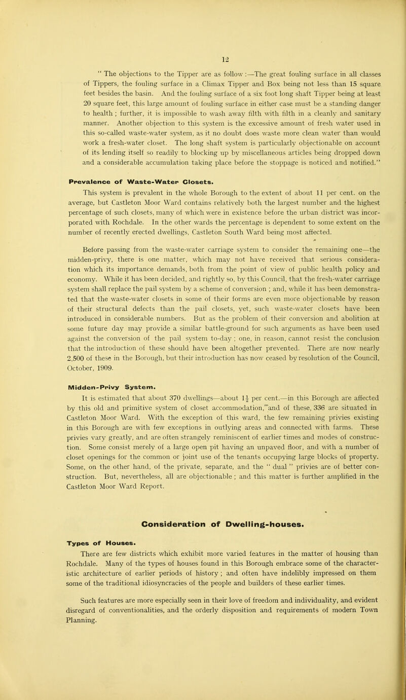  The objections to the Tipper are as follow :—The great fouling surface in all classes of Tippers, the fouling surface in a Climax Tipper and Box being not less than 15 square feet besides the basin. And the fouling surface of a six foot long shaft Tipper being at least 20 square feet, this large amount of fouling surface in either case must be a standing danger to health ; further, it is impossible to wash away filth with filth in a cleanly and sanitary manner. Another objection to this system is the excessive amount of fresh water used in this so-called waste-water system, as it no doubt does waste more clean water than -would work a fresh-water closet. The long shaft system is particularly objectionable on account of its lending itself so readily to blocking up by miscellaneous articles being dropped down and a considerable accumulation taking place before the stoppage is noticed and notified. Prevalence of Waste-Water Closets. This system is prevalent in the whole Borough to the extent of about 11 per cent, on the average, but Castleton Moor Ward contains relatively both the largest number and the highest percentage of such closets, many of which were in existence before the urban district was incor- porated with Rochdale. In the other wards the percentage is dependent to some e.xtent on the number of recently erected dwellings, Castleton South Ward being most affected. Before passing from the waste-water carriage system to consider the remaining one—the midden-privy, there is one matter, which may not have received that serious considera- tion which its importance demands, both from the point of view of public health policy and economy. While it has been decided, and rightly so, by this Council, that the fresh-water carriage system shall replace the pail system by a scheme of conversion ; and, while it has been demonstra- ted that the waste-water closets in some of their forms are even more objectionable by reason of their structural defects than the pail closets, yet, such waste-water closets have been introduced in considerable numbers. But as the problem of their conversion and abolition at some future day may provide a similar battle-ground for such arguments as have been used against the conversion of the pail system to-day ; one, in reason, cannot resist the conclusion that the introduction of these should have been altogether prevented. There are now nearly 2,500 of these in the Borough, but their introduction has now ceased by resolution of the Council, October, 1909. Midden-Privy System. It is estimated that about 370 dwellings—about 1| per cent.—in this Borough are affected by this old and primitive system of closet accommodation,'and of these, 336 are situated in Castleton Moor Ward. With the exception of this ward, the few remaining privies existing in this Borough are with few exceptions in outlying areas and connected with farms. These privies vary greatly, and are often strangely reminiscent of earlier times and modes of construc- tion. Some consist merely of a large open pit having an unpaved floor, and with a number of closet openings for the common or joint use of the tenants occupying large blocks of property. Some, on the other hand, of the private, separate, and the  dual  privies are of better con- struction. But, nevertheless, all are objectionable ; and this matter is further amplified in the Castleton Moor Ward Report. Considepation of Dwelling-houses. Types of Houses. There are few districts which exhibit more varied features in the matter of housing than Rochdale. Many of the types of houses found in this Borough embrace some of the character- istic architecture of earlier periods of history ; and often have indelibly impressed on them some of the traditional idiosyncracies of the people and builders of these earlier times. Such features are more especially seen in their love of freedom and individuality, and evident disregard of conventionalities, and the orderly disposition and requirements of modern Town Planning.