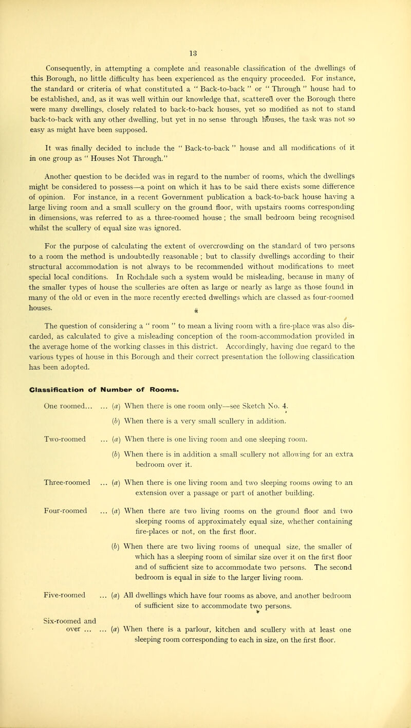 Consequently, in attempting a complete and reasonable classification of the dwellings of this Borough, no little difficulty has been experienced as the enquiry proceeded. For instance, the standard or criteria of what constituted a  Back-to-back  or  Through  house had to be established, and, as it was well within our knowledge that, scattered over the Borough there were many dwellings, closely related to back-to-back houses, yet so modified as not to stand back-to-back with any other dwelling, but yet in no sense through ht)uses, the task was not so easy as might have been supposed. It was finally decided to include the  Back-to-back  house and all modifications of it in one group as  Houses Not Through. Another question to be decided was in regard to the number of rooms, which the dwellings might be considered to possess—a point on which it has to be said there exists some difference of opinion. For instance, in a recent Government publication a back-to-back house having a large living room and a small scullery on the ground floor, with upstairs rooms corresponding in dimensions, was referred to as a three-roomed house ; the small bedroom being recognised whilst the scullery of equal size was ignored. For the purpose of calculating the extent of overcrowding on the standard of two persons to a room the method is undoubtedly reasonable ; but to classify dwellings according to their structural accommodation is not always to be recommended without modifications to meet special local conditions. In Rochdale such a system would be misleading, because in many of the smaller types of house the sculleries are often as large or nearly as large as those found in many of the old or even in the more recently erected dwellings which are classed as four-roomed houses. ^ The question of considering a  room  to mean a living room with a fire-place was also dis- carded, as calculated to give a misleading conception of the room-accommodation provided in the average home of the working classes in this district. Accordingly, having due regard to the various types of house in this Borough and their correct presentation the following classification has been adopted. Classification of Number of Rooms. One roomed («) When there is one room only—see Sketch No. 4. {b) When there is a very small scullery in addition. Two-roomed ... {a) When there is one living room and one sleeping room. {b) When there is in addition a small scullery not allowing for an extra bedroom over it. Three-roomed ... {a) When there is one living room and two sleeping rooms owing to an extension over a passage or part of another building. Four-roomed ... {a) When there are two living rooms on the ground floor and two sleeping rooms of approximately equal size, whether containing fire-places or not, on the first floor. (&) When there are two living rooms of unequal size, the smaller of which has a sleeping room of similar size over it on the first floor and of sufficient size to accommodate two persons. The second bedroom is equal in size to the larger living room. Five-roomed ... {a) All dwellings which have four rooms as above, and another bedroom of sufficient size to accommodate two persons. Six-roomed and over [a] When there is a parlour, kitchen and scullery with at least one sleeping room corresponding to each in size, on the first floor.